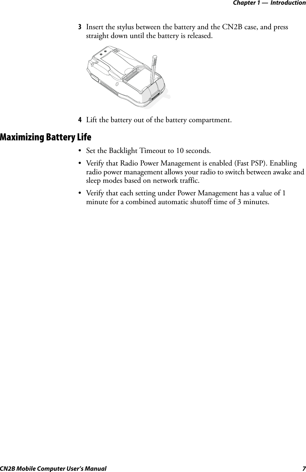 Chapter 1 —  IntroductionCN2B Mobile Computer User’s Manual 73Insert the stylus between the battery and the CN2B case, and press straight down until the battery is released.4Lift the battery out of the battery compartment.Maximizing Battery Life• Set the Backlight Timeout to 10 seconds.• Verify that Radio Power Management is enabled (Fast PSP). Enabling radio power management allows your radio to switch between awake and sleep modes based on network traffic.• Verify that each setting under Power Management has a value of 1 minute for a combined automatic shutoff time of 3 minutes.