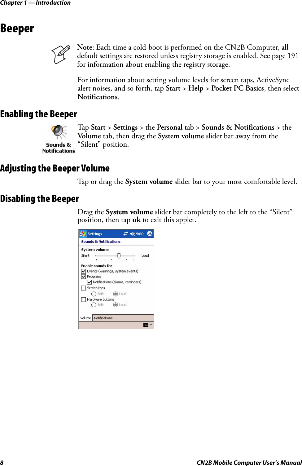 Chapter 1 — Introduction8 CN2B Mobile Computer User’s ManualBeeperFor information about setting volume levels for screen taps, ActiveSync alert noises, and so forth, tap Start &gt; Help &gt; Pocket PC Basics, then select Notifications.Enabling the BeeperAdjusting the Beeper VolumeTap or drag the System volume slider bar to your most comfortable level.Disabling the BeeperDrag the System volume slider bar completely to the left to the “Silent” position, then tap ok to exit this applet.Note: Each time a cold-boot is performed on the CN2B Computer, all default settings are restored unless registry storage is enabled. See page 191 for information about enabling the registry storage.Tap Start &gt; Settings &gt; the Personal tab &gt; Sounds &amp; Notifications &gt; the Volume tab, then drag the System volume slider bar away from the “Silent” position.