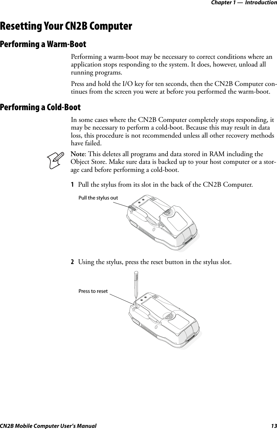 Chapter 1 —  IntroductionCN2B Mobile Computer User’s Manual 13Resetting Your CN2B ComputerPerforming a Warm-BootPerforming a warm-boot may be necessary to correct conditions where an application stops responding to the system. It does, however, unload all running programs.Press and hold the I/O key for ten seconds, then the CN2B Computer con-tinues from the screen you were at before you performed the warm-boot.Performing a Cold-BootIn some cases where the CN2B Computer completely stops responding, it may be necessary to perform a cold-boot. Because this may result in data loss, this procedure is not recommended unless all other recovery methods have failed.1Pull the stylus from its slot in the back of the CN2B Computer.2Using the stylus, press the reset button in the stylus slot.Note: This deletes all programs and data stored in RAM including the Object Store. Make sure data is backed up to your host computer or a stor-age card before performing a cold-boot.Pull the stylus outPress to reset
