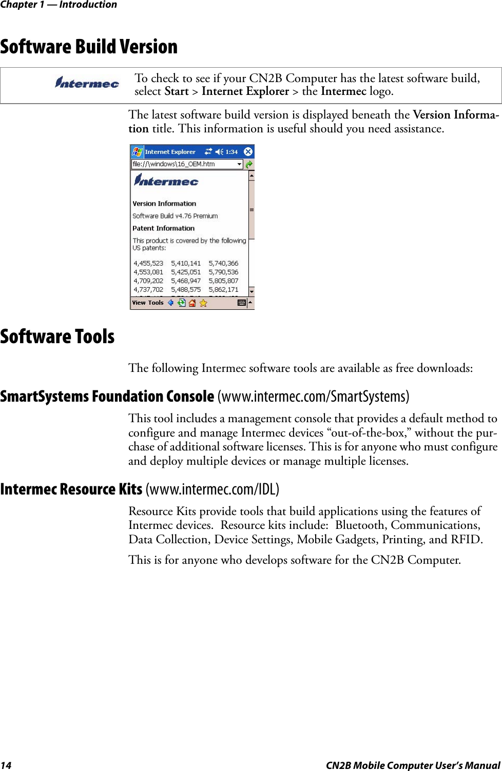 Chapter 1 — Introduction14 CN2B Mobile Computer User’s ManualSoftware Build VersionThe latest software build version is displayed beneath the Version Informa-tion title. This information is useful should you need assistance.Software ToolsThe following Intermec software tools are available as free downloads:SmartSystems Foundation Console (www.intermec.com/SmartSystems)This tool includes a management console that provides a default method to configure and manage Intermec devices “out-of-the-box,” without the pur-chase of additional software licenses. This is for anyone who must configure and deploy multiple devices or manage multiple licenses.Intermec Resource Kits (www.intermec.com/IDL)Resource Kits provide tools that build applications using the features of Intermec devices.  Resource kits include:  Bluetooth, Communications, Data Collection, Device Settings, Mobile Gadgets, Printing, and RFID.This is for anyone who develops software for the CN2B Computer.To check to see if your CN2B Computer has the latest software build, select Start &gt; Internet Explorer &gt; the Intermec logo.