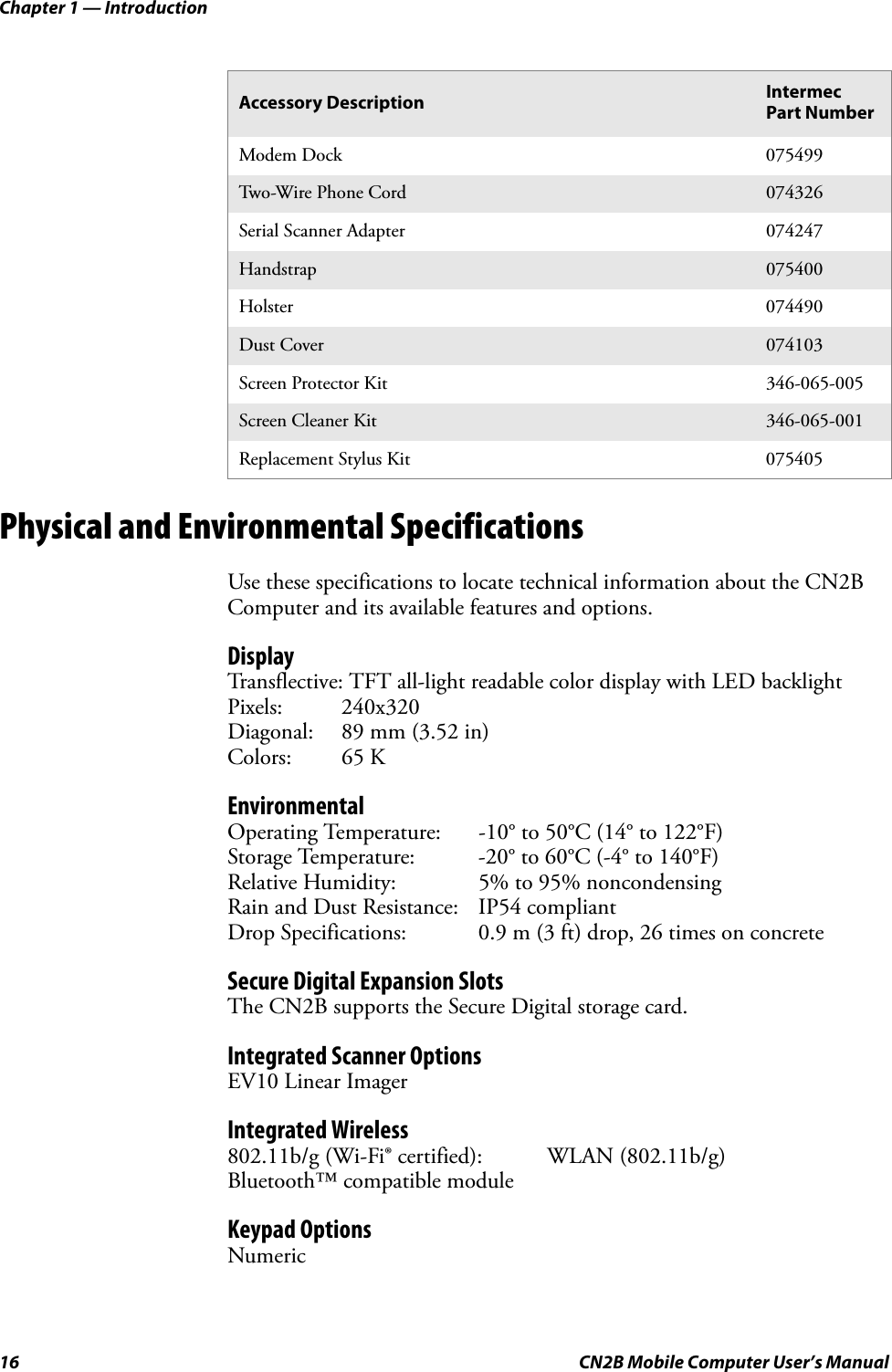 Chapter 1 — Introduction16 CN2B Mobile Computer User’s ManualPhysical and Environmental SpecificationsUse these specifications to locate technical information about the CN2B Computer and its available features and options.DisplayTransflective: TFT all-light readable color display with LED backlightPixels: 240x320Diagonal: 89 mm (3.52 in)Colors: 65 KEnvironmentalOperating Temperature: -10° to 50°C (14° to 122°F)Storage Temperature: -20° to 60°C (-4° to 140°F)Relative Humidity: 5% to 95% noncondensingRain and Dust Resistance: IP54 compliantDrop Specifications: 0.9 m (3 ft) drop, 26 times on concreteSecure Digital Expansion SlotsThe CN2B supports the Secure Digital storage card.Integrated Scanner OptionsEV10 Linear ImagerIntegrated Wireless802.11b/g (Wi-Fi® certified): WLAN (802.11b/g)Bluetooth™ compatible moduleKeypad OptionsNumericModem Dock 075499Two-Wire Phone Cord 074326Serial Scanner Adapter 074247Handstrap 075400Holster 074490Dust Cover 074103Screen Protector Kit 346-065-005Screen Cleaner Kit 346-065-001Replacement Stylus Kit 075405Accessory Description Intermec Part Number