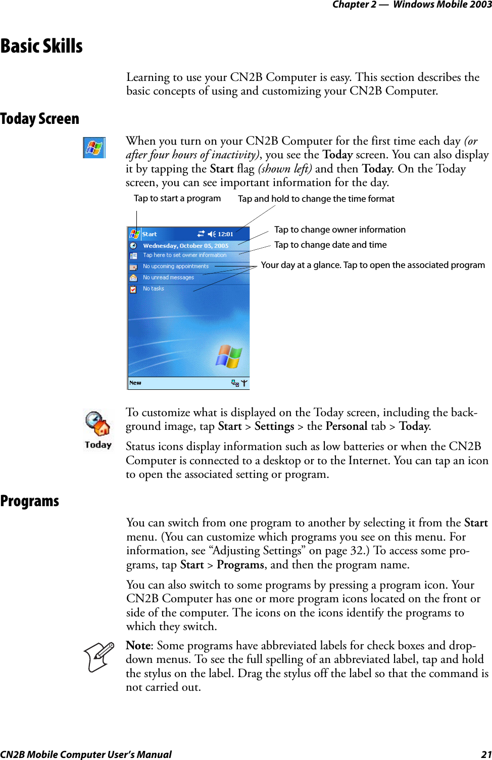 Chapter 2 —  Windows Mobile 2003CN2B Mobile Computer User’s Manual 21Basic SkillsLearning to use your CN2B Computer is easy. This section describes the basic concepts of using and customizing your CN2B Computer.Today ScreenProgramsYou can switch from one program to another by selecting it from the Start menu. (You can customize which programs you see on this menu. For information, see “Adjusting Settings” on page 32.) To access some pro-grams, tap Start &gt; Programs, and then the program name.You can also switch to some programs by pressing a program icon. Your CN2B Computer has one or more program icons located on the front or side of the computer. The icons on the icons identify the programs to which they switch.When you turn on your CN2B Computer for the first time each day (or after four hours of inactivity), you see the To d a y  screen. You can also display it by tapping the Start flag (shown left) and then To d a y. On the Today screen, you can see important information for the day.To customize what is displayed on the Today screen, including the back-ground image, tap Start &gt; Settings &gt; the Personal tab &gt; To d ay.Status icons display information such as low batteries or when the CN2B Computer is connected to a desktop or to the Internet. You can tap an icon to open the associated setting or program.Note: Some programs have abbreviated labels for check boxes and drop-down menus. To see the full spelling of an abbreviated label, tap and hold the stylus on the label. Drag the stylus off the label so that the command is not carried out.Tap to start a program Tap and hold to change the time formatTap to change date and timeTap to change owner informationYour day at a glance. Tap to open the associated program
