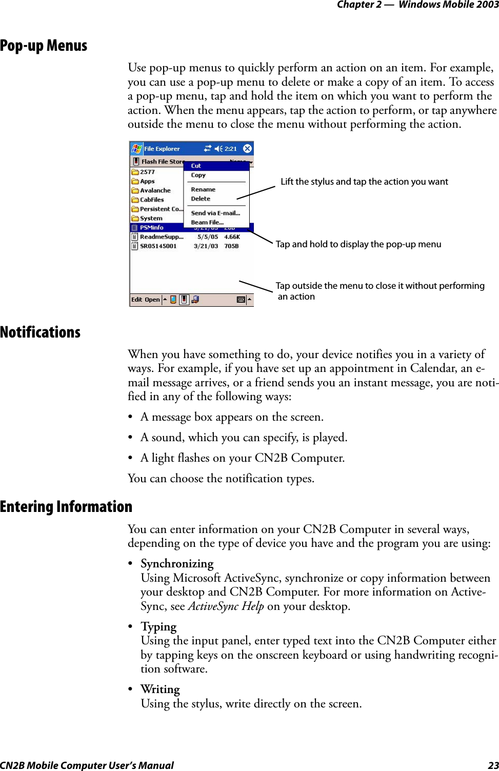 Chapter 2 —  Windows Mobile 2003CN2B Mobile Computer User’s Manual 23Pop-up MenusUse pop-up menus to quickly perform an action on an item. For example, you can use a pop-up menu to delete or make a copy of an item. To access a pop-up menu, tap and hold the item on which you want to perform the action. When the menu appears, tap the action to perform, or tap anywhere outside the menu to close the menu without performing the action.NotificationsWhen you have something to do, your device notifies you in a variety of ways. For example, if you have set up an appointment in Calendar, an e-mail message arrives, or a friend sends you an instant message, you are noti-fied in any of the following ways:• A message box appears on the screen.• A sound, which you can specify, is played.• A light flashes on your CN2B Computer.You can choose the notification types.Entering InformationYou can enter information on your CN2B Computer in several ways, depending on the type of device you have and the program you are using:•SynchronizingUsing Microsoft ActiveSync, synchronize or copy information between your desktop and CN2B Computer. For more information on Active-Sync, see ActiveSync Help on your desktop.•TypingUsing the input panel, enter typed text into the CN2B Computer either by tapping keys on the onscreen keyboard or using handwriting recogni-tion software.•WritingUsing the stylus, write directly on the screen.Tap and hold to display the pop-up menuLift the stylus and tap the action you wantTap outside the menu to close it without performing an action