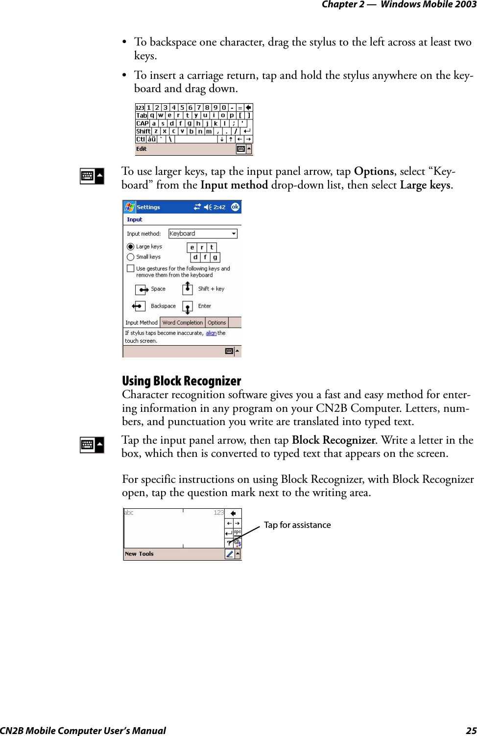 Chapter 2 —  Windows Mobile 2003CN2B Mobile Computer User’s Manual 25• To backspace one character, drag the stylus to the left across at least two keys.• To insert a carriage return, tap and hold the stylus anywhere on the key-board and drag down.Using Block RecognizerCharacter recognition software gives you a fast and easy method for enter-ing information in any program on your CN2B Computer. Letters, num-bers, and punctuation you write are translated into typed text.For specific instructions on using Block Recognizer, with Block Recognizer open, tap the question mark next to the writing area.To use larger keys, tap the input panel arrow, tap Options, select “Key-board” from the Input method drop-down list, then select Large keys.Tap the input panel arrow, then tap Block Recognizer. Write a letter in the box, which then is converted to typed text that appears on the screen.Tap for assistance