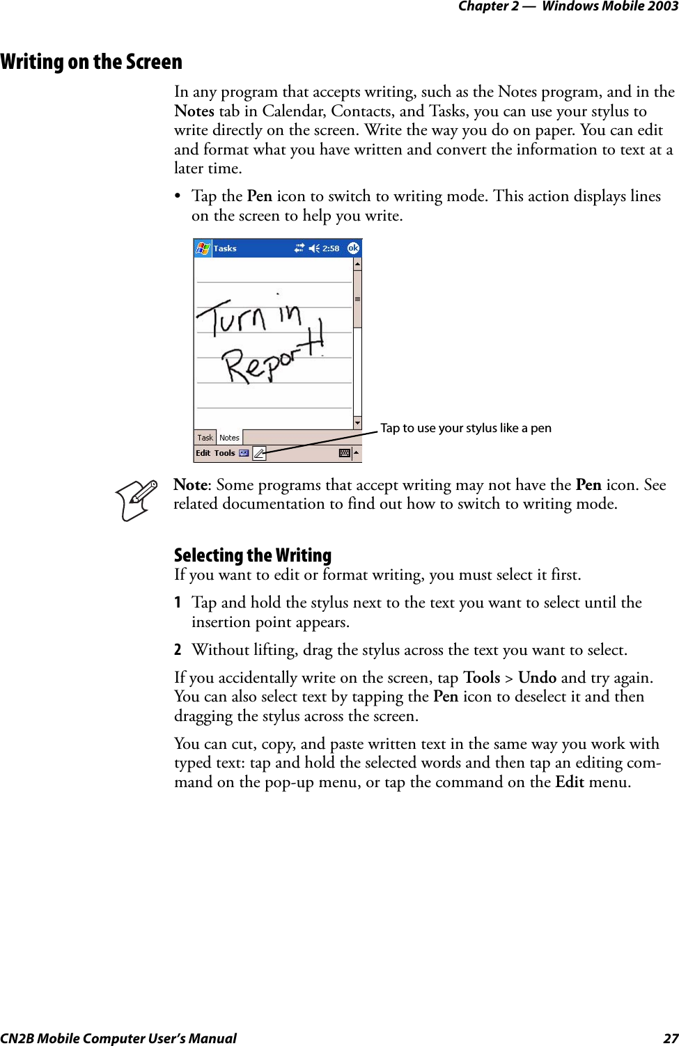 Chapter 2 —  Windows Mobile 2003CN2B Mobile Computer User’s Manual 27Writing on the ScreenIn any program that accepts writing, such as the Notes program, and in the Notes tab in Calendar, Contacts, and Tasks, you can use your stylus to write directly on the screen. Write the way you do on paper. You can edit and format what you have written and convert the information to text at a later time.•Tap the Pen icon to switch to writing mode. This action displays lines on the screen to help you write.Selecting the WritingIf you want to edit or format writing, you must select it first.1Tap and hold the stylus next to the text you want to select until the insertion point appears.2Without lifting, drag the stylus across the text you want to select.If you accidentally write on the screen, tap To o l s  &gt; Undo and try again. You can also select text by tapping the Pen icon to deselect it and then dragging the stylus across the screen.You can cut, copy, and paste written text in the same way you work with typed text: tap and hold the selected words and then tap an editing com-mand on the pop-up menu, or tap the command on the Edit menu.Note: Some programs that accept writing may not have the Pen icon. See related documentation to find out how to switch to writing mode.Tap to use your stylus like a pen