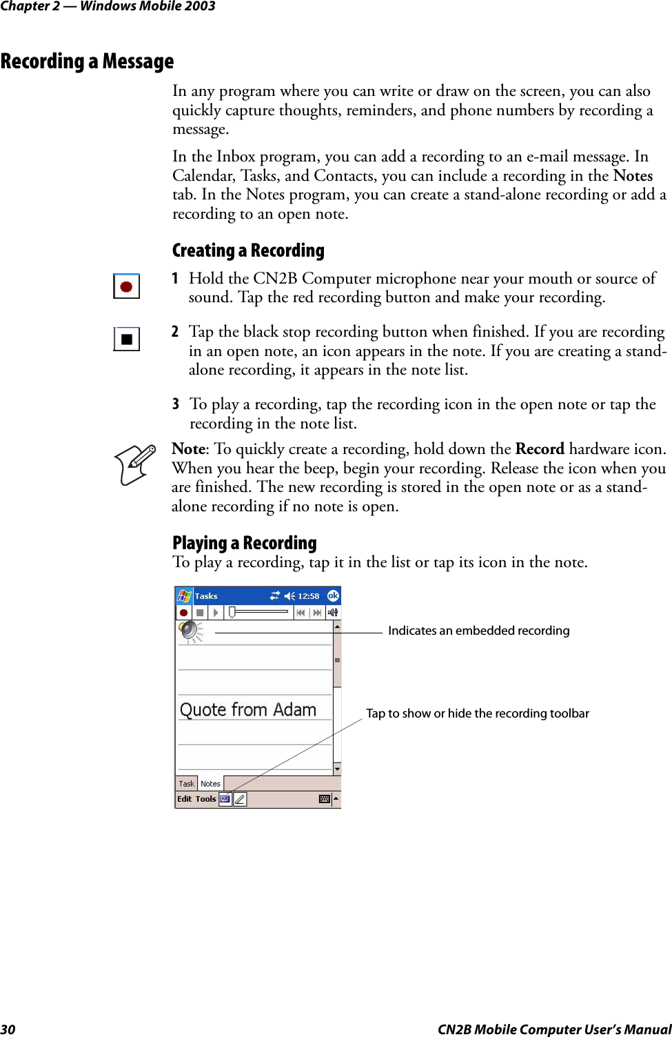 Chapter 2 — Windows Mobile 200330 CN2B Mobile Computer User’s ManualRecording a MessageIn any program where you can write or draw on the screen, you can also quickly capture thoughts, reminders, and phone numbers by recording a message. In the Inbox program, you can add a recording to an e-mail message. In Calendar, Tasks, and Contacts, you can include a recording in the Notes tab. In the Notes program, you can create a stand-alone recording or add a recording to an open note.Creating a Recording3To play a recording, tap the recording icon in the open note or tap the recording in the note list.Playing a RecordingTo play a recording, tap it in the list or tap its icon in the note.1Hold the CN2B Computer microphone near your mouth or source of sound. Tap the red recording button and make your recording.2Tap the black stop recording button when finished. If you are recording in an open note, an icon appears in the note. If you are creating a stand-alone recording, it appears in the note list.Note: To quickly create a recording, hold down the Record hardware icon. When you hear the beep, begin your recording. Release the icon when you are finished. The new recording is stored in the open note or as a stand-alone recording if no note is open.Indicates an embedded recordingTap to show or hide the recording toolbar