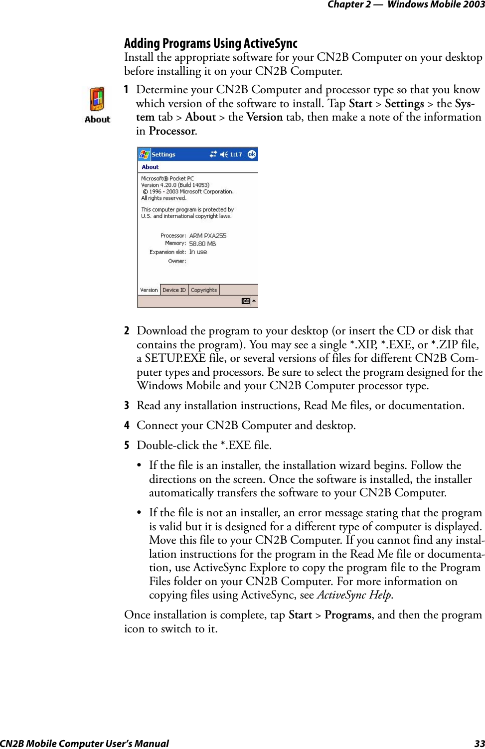 Chapter 2 —  Windows Mobile 2003CN2B Mobile Computer User’s Manual 33Adding Programs Using ActiveSyncInstall the appropriate software for your CN2B Computer on your desktop before installing it on your CN2B Computer.2Download the program to your desktop (or insert the CD or disk that contains the program). You may see a single *.XIP, *.EXE, or *.ZIP file, a SETUP.EXE file, or several versions of files for different CN2B Com-puter types and processors. Be sure to select the program designed for the Windows Mobile and your CN2B Computer processor type.3Read any installation instructions, Read Me files, or documentation.4Connect your CN2B Computer and desktop.5Double-click the *.EXE file.• If the file is an installer, the installation wizard begins. Follow the directions on the screen. Once the software is installed, the installer automatically transfers the software to your CN2B Computer.• If the file is not an installer, an error message stating that the program is valid but it is designed for a different type of computer is displayed. Move this file to your CN2B Computer. If you cannot find any instal-lation instructions for the program in the Read Me file or documenta-tion, use ActiveSync Explore to copy the program file to the Program Files folder on your CN2B Computer. For more information on copying files using ActiveSync, see ActiveSync Help.Once installation is complete, tap Start &gt; Programs, and then the program icon to switch to it.1Determine your CN2B Computer and processor type so that you know which version of the software to install. Tap Start &gt; Settings &gt; the Sys-tem tab &gt; About &gt; the Version tab, then make a note of the information in Processor.