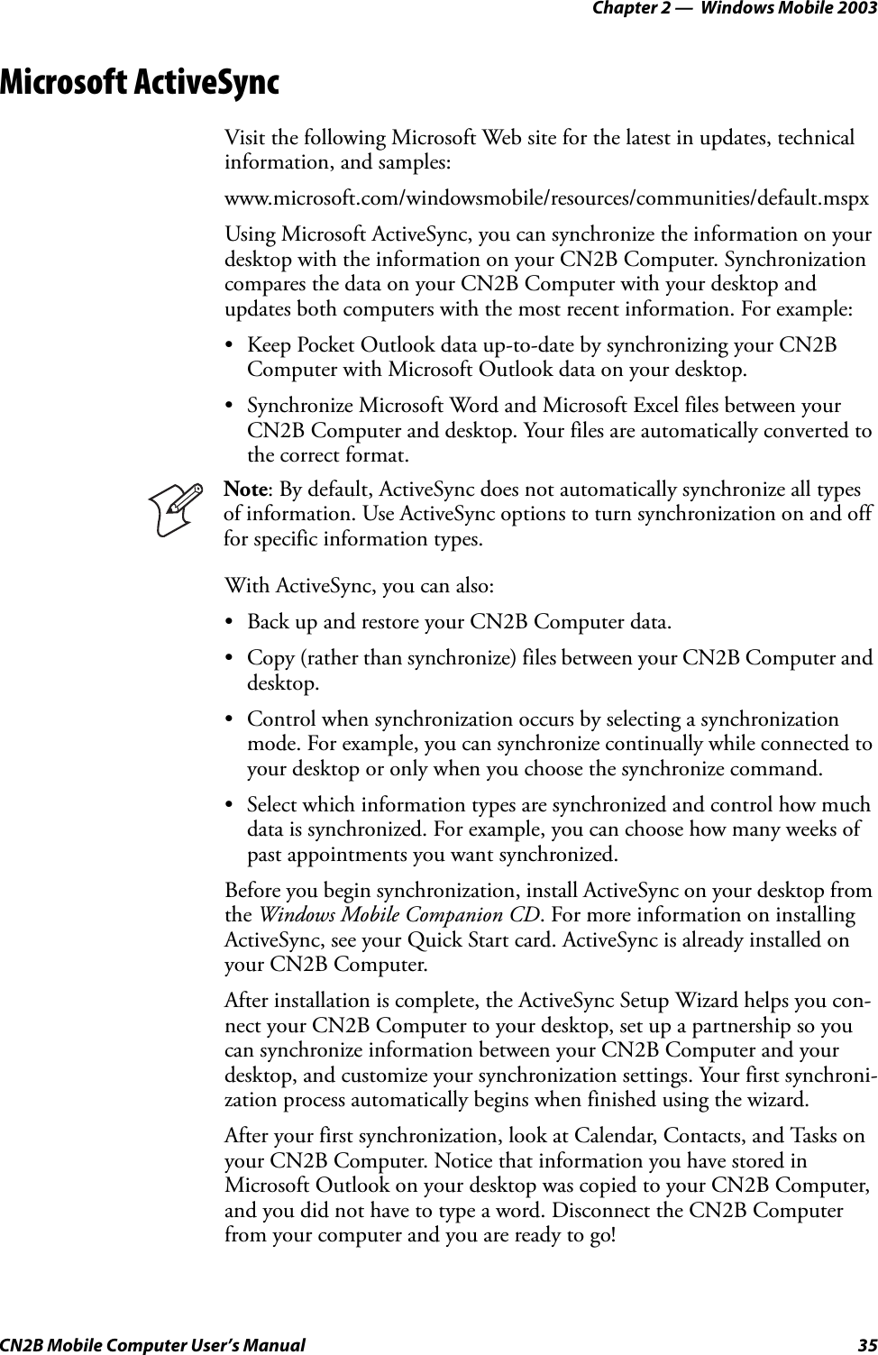 Chapter 2 —  Windows Mobile 2003CN2B Mobile Computer User’s Manual 35Microsoft ActiveSyncVisit the following Microsoft Web site for the latest in updates, technical information, and samples:www.microsoft.com/windowsmobile/resources/communities/default.mspxUsing Microsoft ActiveSync, you can synchronize the information on your desktop with the information on your CN2B Computer. Synchronization compares the data on your CN2B Computer with your desktop and updates both computers with the most recent information. For example:• Keep Pocket Outlook data up-to-date by synchronizing your CN2B Computer with Microsoft Outlook data on your desktop.• Synchronize Microsoft Word and Microsoft Excel files between your CN2B Computer and desktop. Your files are automatically converted to the correct format.With ActiveSync, you can also:• Back up and restore your CN2B Computer data.• Copy (rather than synchronize) files between your CN2B Computer and desktop.• Control when synchronization occurs by selecting a synchronization mode. For example, you can synchronize continually while connected to your desktop or only when you choose the synchronize command.• Select which information types are synchronized and control how much data is synchronized. For example, you can choose how many weeks of past appointments you want synchronized.Before you begin synchronization, install ActiveSync on your desktop from the Windows Mobile Companion CD. For more information on installing ActiveSync, see your Quick Start card. ActiveSync is already installed on your CN2B Computer.After installation is complete, the ActiveSync Setup Wizard helps you con-nect your CN2B Computer to your desktop, set up a partnership so you can synchronize information between your CN2B Computer and your desktop, and customize your synchronization settings. Your first synchroni-zation process automatically begins when finished using the wizard.After your first synchronization, look at Calendar, Contacts, and Tasks on your CN2B Computer. Notice that information you have stored in Microsoft Outlook on your desktop was copied to your CN2B Computer, and you did not have to type a word. Disconnect the CN2B Computer from your computer and you are ready to go!Note: By default, ActiveSync does not automatically synchronize all types of information. Use ActiveSync options to turn synchronization on and off for specific information types.