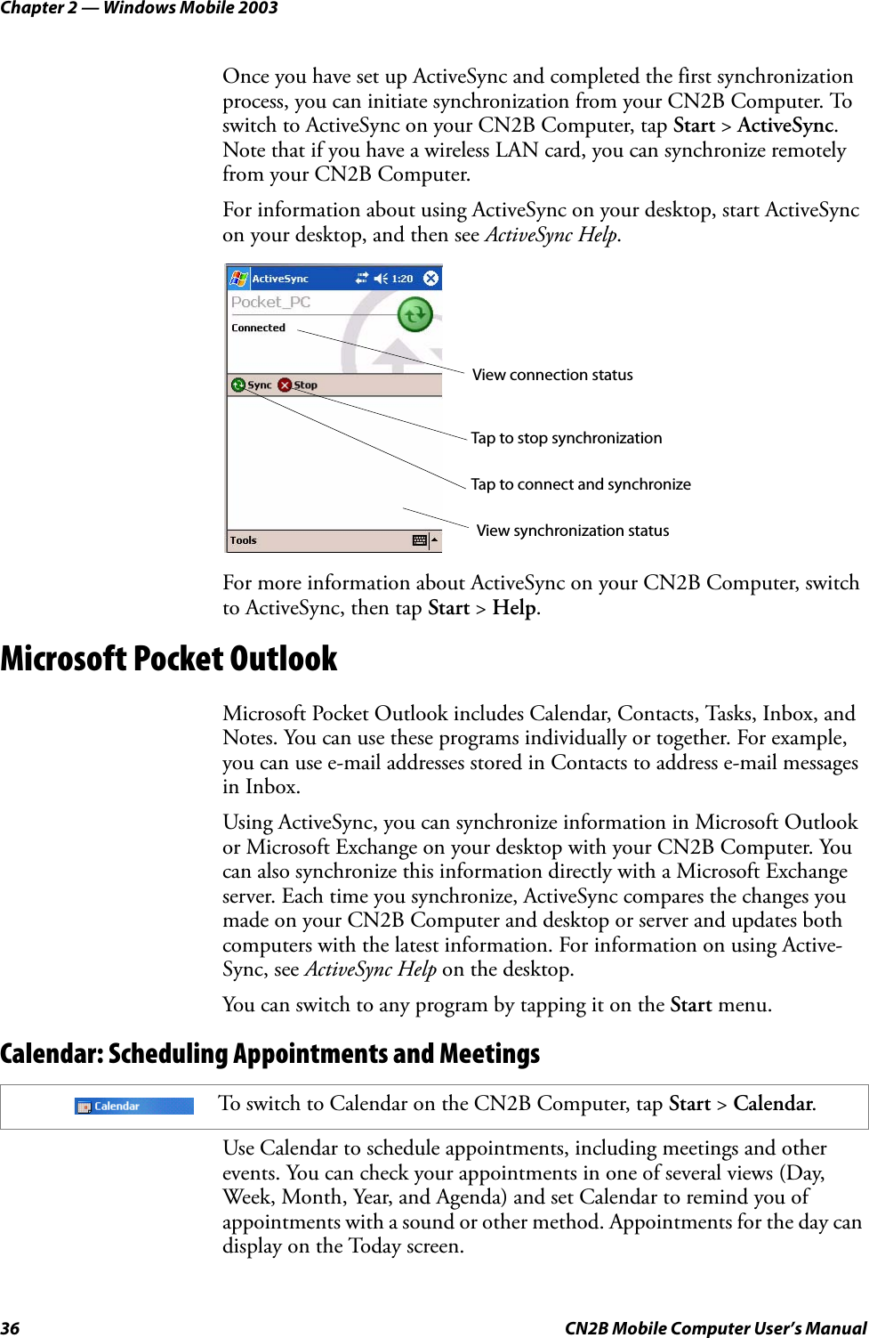 Chapter 2 — Windows Mobile 200336 CN2B Mobile Computer User’s ManualOnce you have set up ActiveSync and completed the first synchronization process, you can initiate synchronization from your CN2B Computer. To switch to ActiveSync on your CN2B Computer, tap Start &gt; ActiveSync. Note that if you have a wireless LAN card, you can synchronize remotely from your CN2B Computer.For information about using ActiveSync on your desktop, start ActiveSync on your desktop, and then see ActiveSync Help.For more information about ActiveSync on your CN2B Computer, switch to ActiveSync, then tap Start &gt; Help.Microsoft Pocket OutlookMicrosoft Pocket Outlook includes Calendar, Contacts, Tasks, Inbox, and Notes. You can use these programs individually or together. For example, you can use e-mail addresses stored in Contacts to address e-mail messages in Inbox.Using ActiveSync, you can synchronize information in Microsoft Outlook or Microsoft Exchange on your desktop with your CN2B Computer. You can also synchronize this information directly with a Microsoft Exchange server. Each time you synchronize, ActiveSync compares the changes you made on your CN2B Computer and desktop or server and updates both computers with the latest information. For information on using Active-Sync, see ActiveSync Help on the desktop.You can switch to any program by tapping it on the Start menu.Calendar: Scheduling Appointments and MeetingsUse Calendar to schedule appointments, including meetings and other events. You can check your appointments in one of several views (Day, Week, Month, Year, and Agenda) and set Calendar to remind you of appointments with a sound or other method. Appointments for the day can display on the Today screen.To switch to Calendar on the CN2B Computer, tap Start &gt; Calendar.View connection statusTap to connect and synchronizeTap to stop synchronizationView synchronization status