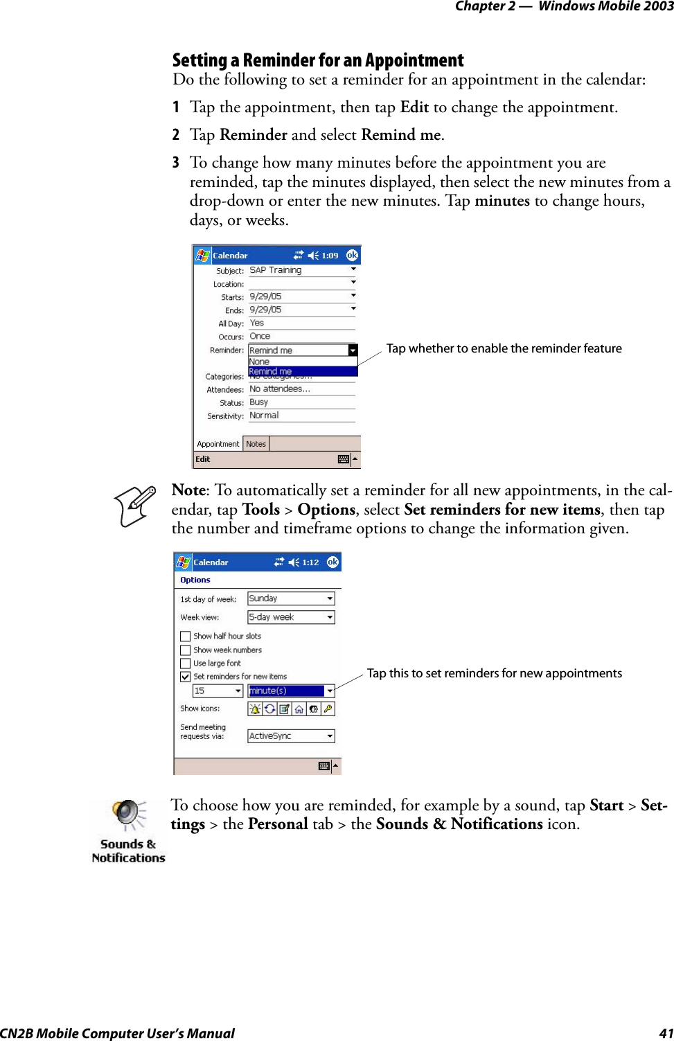 Chapter 2 —  Windows Mobile 2003CN2B Mobile Computer User’s Manual 41Setting a Reminder for an AppointmentDo the following to set a reminder for an appointment in the calendar:1Tap the appointment, then tap Edit to change the appointment.2Tap Reminder and select Remind me.3To change how many minutes before the appointment you are reminded, tap the minutes displayed, then select the new minutes from a drop-down or enter the new minutes. Tap minutes to change hours, days, or weeks.Note: To automatically set a reminder for all new appointments, in the cal-endar, tap To o l s  &gt; Options, select Set reminders for new items, then tap the number and timeframe options to change the information given.To choose how you are reminded, for example by a sound, tap Start &gt; Set-tings &gt; the Personal tab &gt; the Sounds &amp; Notifications icon.Tap whether to enable the reminder featureTap this to set reminders for new appointments 