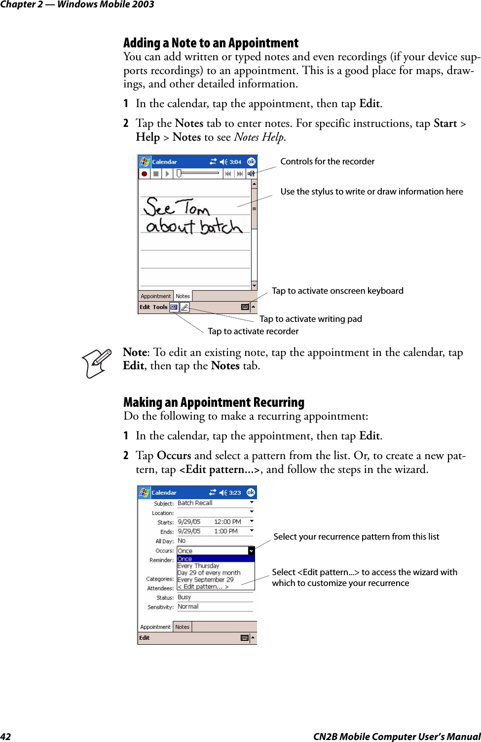 Chapter 2 — Windows Mobile 200342 CN2B Mobile Computer User’s ManualAdding a Note to an AppointmentYou can add written or typed notes and even recordings (if your device sup-ports recordings) to an appointment. This is a good place for maps, draw-ings, and other detailed information.1In the calendar, tap the appointment, then tap Edit.2Tap the Notes tab to enter notes. For specific instructions, tap Start &gt; Help &gt; Notes to see Notes Help.Making an Appointment RecurringDo the following to make a recurring appointment:1In the calendar, tap the appointment, then tap Edit.2Tap Occurs and select a pattern from the list. Or, to create a new pat-tern, tap &lt;Edit pattern...&gt;, and follow the steps in the wizard.Note: To edit an existing note, tap the appointment in the calendar, tap Edit, then tap the Notes tab.Controls for the recorderUse the stylus to write or draw information hereTap to activate recorderTap to activate writing padTap to activate onscreen keyboardSelect your recurrence pattern from this listSelect &lt;Edit pattern...&gt; to access the wizard withwhich to customize your recurrence