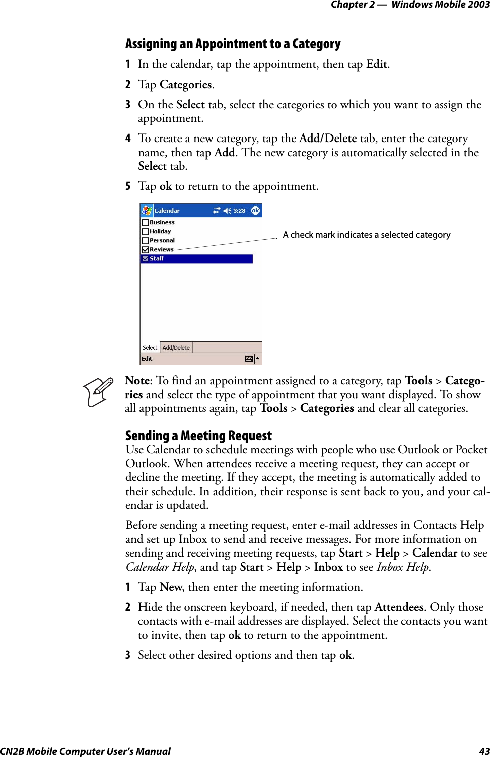 Chapter 2 —  Windows Mobile 2003CN2B Mobile Computer User’s Manual 43Assigning an Appointment to a Category1In the calendar, tap the appointment, then tap Edit.2Tap Categories.3On the Select tab, select the categories to which you want to assign the appointment.4To create a new category, tap the Add/Delete tab, enter the category name, then tap Add. The new category is automatically selected in the Select tab.5Tap ok to return to the appointment.Sending a Meeting RequestUse Calendar to schedule meetings with people who use Outlook or Pocket Outlook. When attendees receive a meeting request, they can accept or decline the meeting. If they accept, the meeting is automatically added to their schedule. In addition, their response is sent back to you, and your cal-endar is updated.Before sending a meeting request, enter e-mail addresses in Contacts Help and set up Inbox to send and receive messages. For more information on sending and receiving meeting requests, tap Start &gt; Help &gt; Calendar to see Calendar Help, and tap Start &gt; Help &gt; Inbox to see Inbox Help.1Tap New, then enter the meeting information.2Hide the onscreen keyboard, if needed, then tap Attendees. Only those contacts with e-mail addresses are displayed. Select the contacts you want to invite, then tap ok to return to the appointment.3Select other desired options and then tap ok.Note: To find an appointment assigned to a category, tap Tools &gt; Catego-ries and select the type of appointment that you want displayed. To show all appointments again, tap To o l s  &gt; Categories and clear all categories.A check mark indicates a selected category