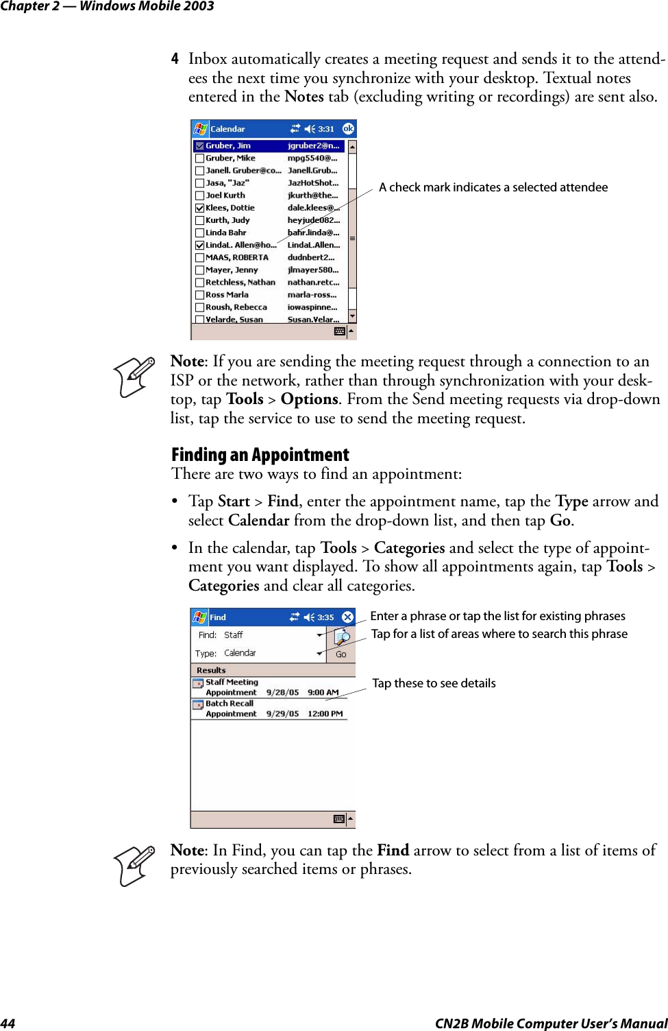 Chapter 2 — Windows Mobile 200344 CN2B Mobile Computer User’s Manual4Inbox automatically creates a meeting request and sends it to the attend-ees the next time you synchronize with your desktop. Textual notes entered in the Notes tab (excluding writing or recordings) are sent also.Finding an AppointmentThere are two ways to find an appointment:•Tap Start &gt; Find, enter the appointment name, tap the Type  arrow and select Calendar from the drop-down list, and then tap Go.• In the calendar, tap To o l s  &gt; Categories and select the type of appoint-ment you want displayed. To show all appointments again, tap To o l s  &gt; Categories and clear all categories.Note: If you are sending the meeting request through a connection to an ISP or the network, rather than through synchronization with your desk-top, tap Tools &gt; Options. From the Send meeting requests via drop-down list, tap the service to use to send the meeting request.Note: In Find, you can tap the Find arrow to select from a list of items of previously searched items or phrases.A check mark indicates a selected attendeeEnter a phrase or tap the list for existing phrasesTap for a list of areas where to search this phraseTap these to see details