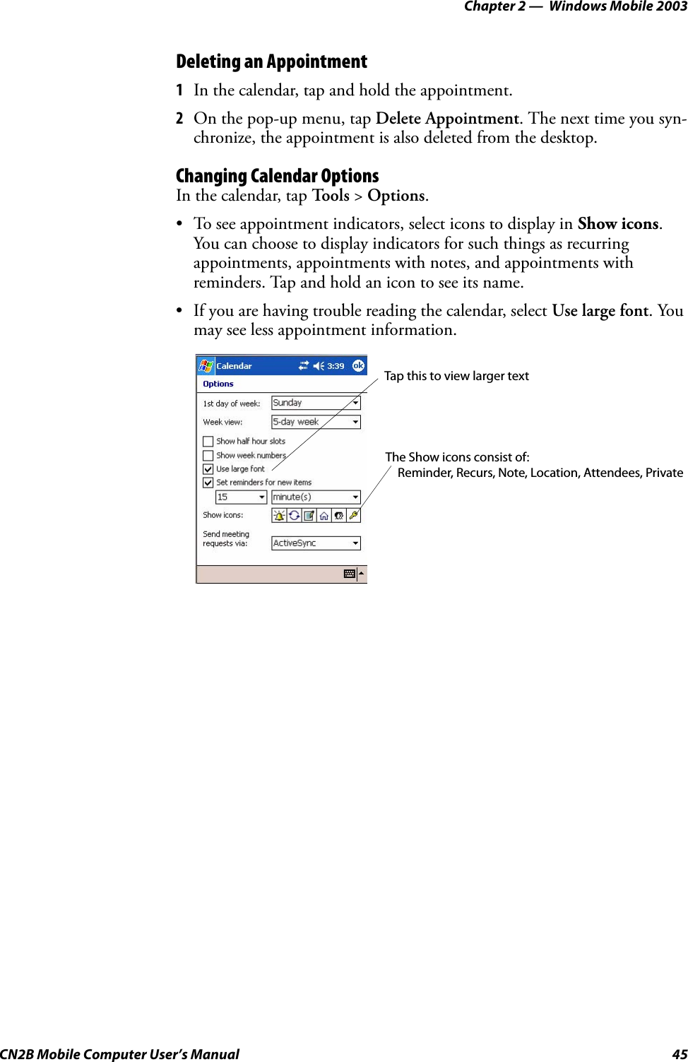 Chapter 2 —  Windows Mobile 2003CN2B Mobile Computer User’s Manual 45Deleting an Appointment1In the calendar, tap and hold the appointment.2On the pop-up menu, tap Delete Appointment. The next time you syn-chronize, the appointment is also deleted from the desktop.Changing Calendar OptionsIn the calendar, tap Tools &gt; Options.• To see appointment indicators, select icons to display in Show icons. You can choose to display indicators for such things as recurring appointments, appointments with notes, and appointments with reminders. Tap and hold an icon to see its name.• If you are having trouble reading the calendar, select Use large font. You may see less appointment information.Tap this to view larger textThe Show icons consist of:Reminder, Recurs, Note, Location, Attendees, Private