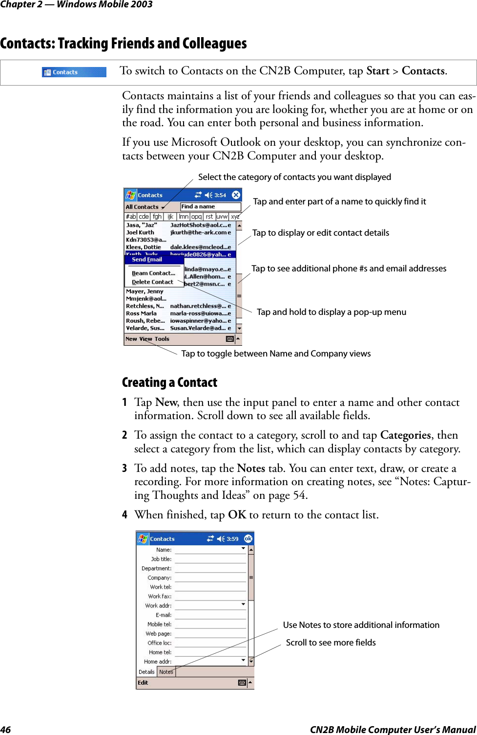 Chapter 2 — Windows Mobile 200346 CN2B Mobile Computer User’s ManualContacts: Tracking Friends and ColleaguesContacts maintains a list of your friends and colleagues so that you can eas-ily find the information you are looking for, whether you are at home or on the road. You can enter both personal and business information.If you use Microsoft Outlook on your desktop, you can synchronize con-tacts between your CN2B Computer and your desktop.Creating a Contact1Tap New, then use the input panel to enter a name and other contact information. Scroll down to see all available fields.2To assign the contact to a category, scroll to and tap Categories, then select a category from the list, which can display contacts by category.3To add notes, tap the Notes tab. You can enter text, draw, or create a recording. For more information on creating notes, see “Notes: Captur-ing Thoughts and Ideas” on page 54.4When finished, tap OK to return to the contact list.To switch to Contacts on the CN2B Computer, tap Start &gt; Contacts.Select the category of contacts you want displayedTap and enter part of a name to quickly find itTap to see additional phone #s and email addressesTap to display or edit contact detailsTap and hold to display a pop-up menuTap to toggle between Name and Company viewsScroll to see more fieldsUse Notes to store additional information