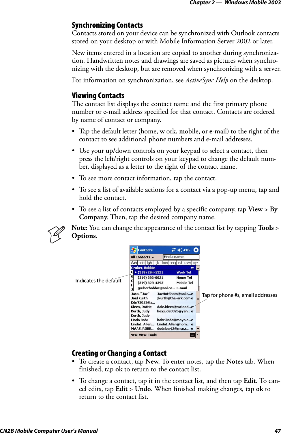 Chapter 2 —  Windows Mobile 2003CN2B Mobile Computer User’s Manual 47Synchronizing ContactsContacts stored on your device can be synchronized with Outlook contacts stored on your desktop or with Mobile Information Server 2002 or later.New items entered in a location are copied to another during synchroniza-tion. Handwritten notes and drawings are saved as pictures when synchro-nizing with the desktop, but are removed when synchronizing with a server.For information on synchronization, see ActiveSync Help on the desktop.Viewing ContactsThe contact list displays the contact name and the first primary phone number or e-mail address specified for that contact. Contacts are ordered by name of contact or company.• Tap the default letter (home, w ork, mobile, or e-mail) to the right of the contact to see additional phone numbers and e-mail addresses.• Use your up/down controls on your keypad to select a contact, then press the left/right controls on your keypad to change the default num-ber, displayed as a letter to the right of the contact name.• To see more contact information, tap the contact.• To see a list of available actions for a contact via a pop-up menu, tap and hold the contact.• To see a list of contacts employed by a specific company, tap View &gt; By Company. Then, tap the desired company name.Creating or Changing a Contact• To create a contact, tap New. To enter notes, tap the Notes tab. When finished, tap ok to return to the contact list.• To change a contact, tap it in the contact list, and then tap Edit. To can-cel edits, tap Edit &gt; Undo. When finished making changes, tap ok to return to the contact list.Note: You can change the appearance of the contact list by tapping To o l s &gt; Options.Indicates the defaultTap for phone #s, email addresses