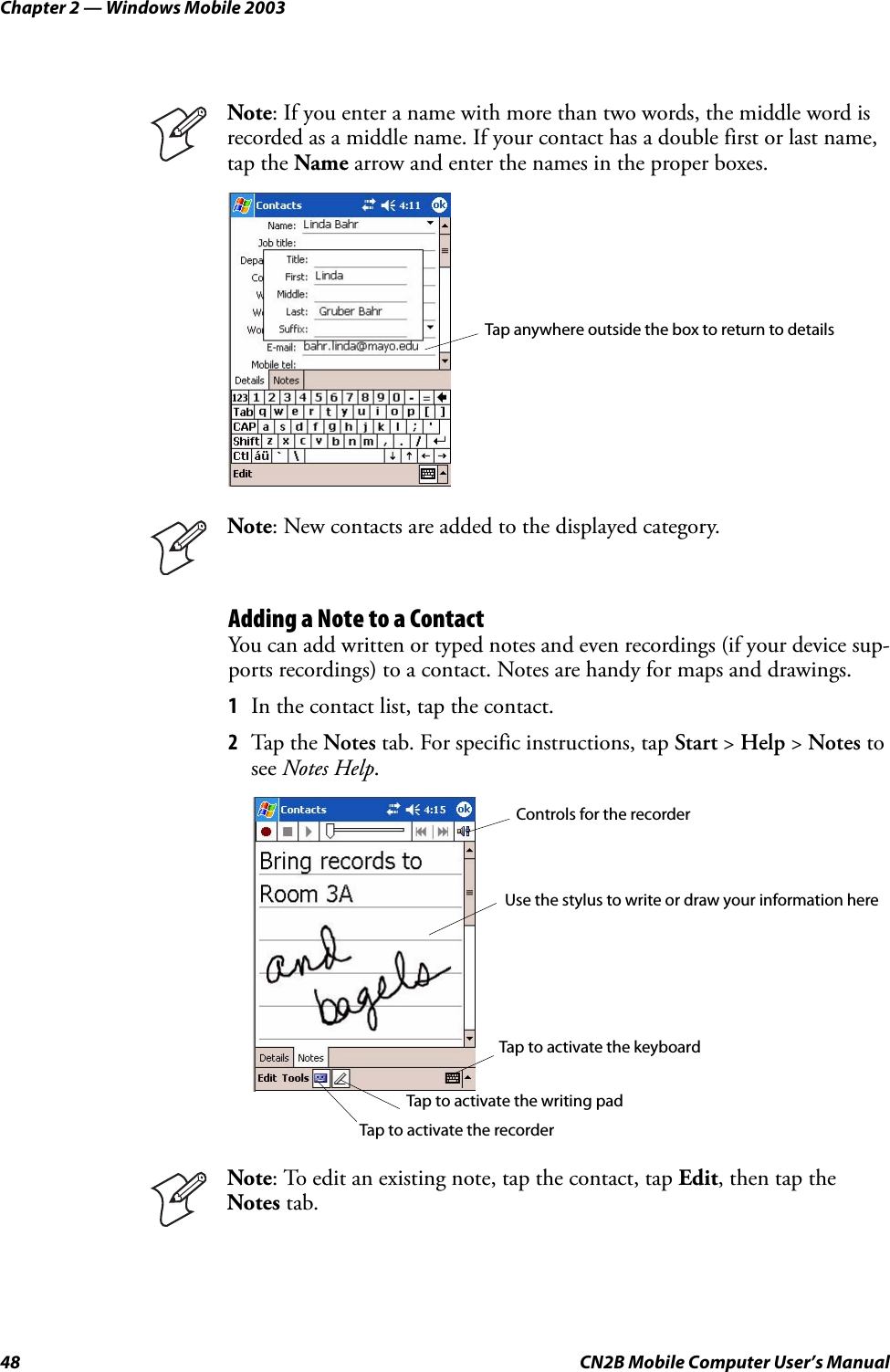 Chapter 2 — Windows Mobile 200348 CN2B Mobile Computer User’s ManualAdding a Note to a ContactYou can add written or typed notes and even recordings (if your device sup-ports recordings) to a contact. Notes are handy for maps and drawings.1In the contact list, tap the contact.2Tap the Notes tab. For specific instructions, tap Start &gt; Help &gt; Notes to see Notes Help.Note: If you enter a name with more than two words, the middle word is recorded as a middle name. If your contact has a double first or last name, tap the Name arrow and enter the names in the proper boxes.Note: New contacts are added to the displayed category.Note: To edit an existing note, tap the contact, tap Edit, then tap the Notes tab.Tap anywhere outside the box to return to detailsControls for the recorderUse the stylus to write or draw your information hereTap to activate the recorderTap to activate the writing padTap to activate the keyboard