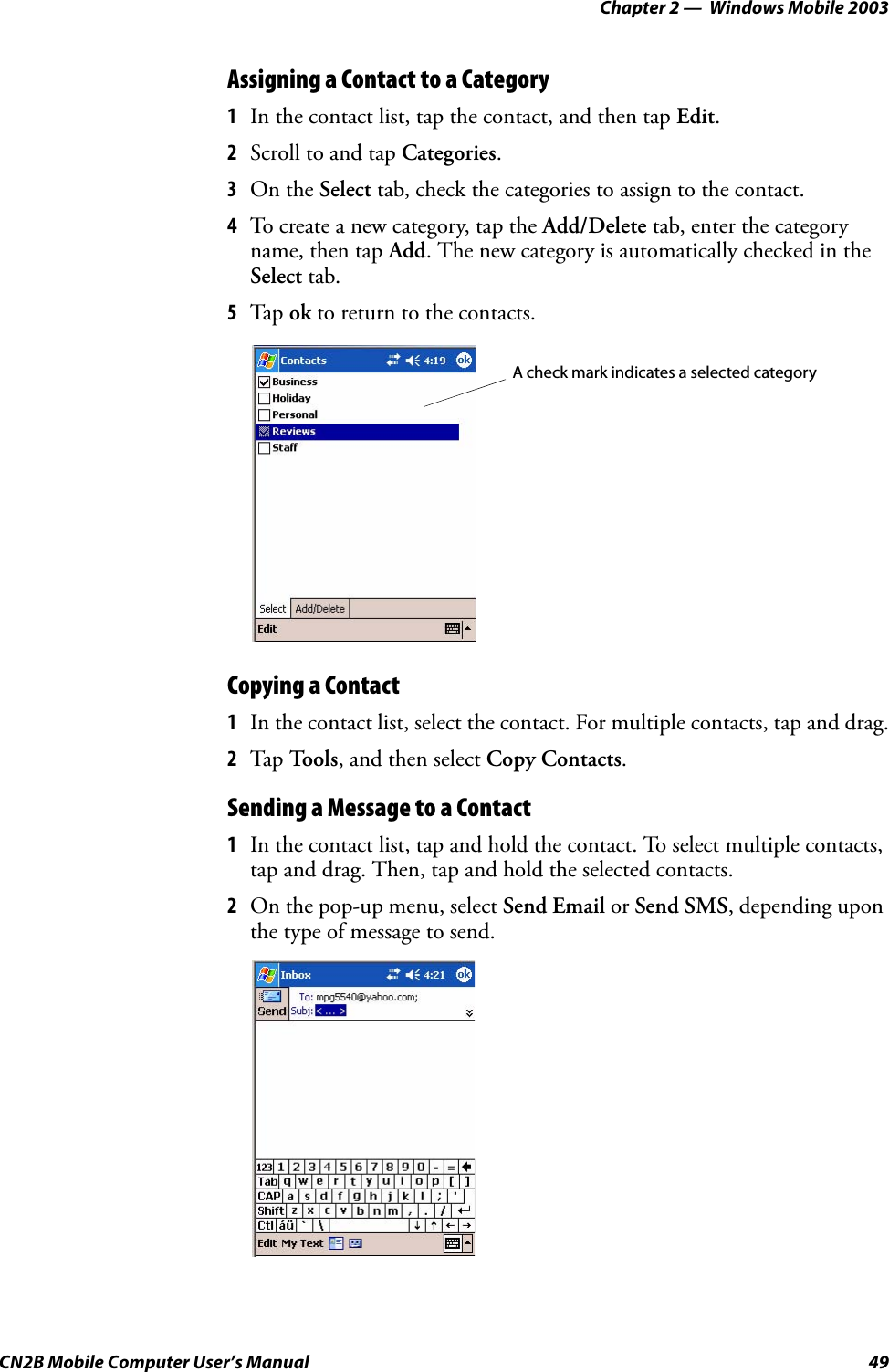 Chapter 2 —  Windows Mobile 2003CN2B Mobile Computer User’s Manual 49Assigning a Contact to a Category1In the contact list, tap the contact, and then tap Edit.2Scroll to and tap Categories.3On the Select tab, check the categories to assign to the contact.4To create a new category, tap the Add/Delete tab, enter the category name, then tap Add. The new category is automatically checked in the Select tab.5Tap ok to return to the contacts.Copying a Contact1In the contact list, select the contact. For multiple contacts, tap and drag.2Tap To o l s, and then select Copy Contacts.Sending a Message to a Contact1In the contact list, tap and hold the contact. To select multiple contacts, tap and drag. Then, tap and hold the selected contacts.2On the pop-up menu, select Send Email or Send SMS, depending upon the type of message to send.A check mark indicates a selected category