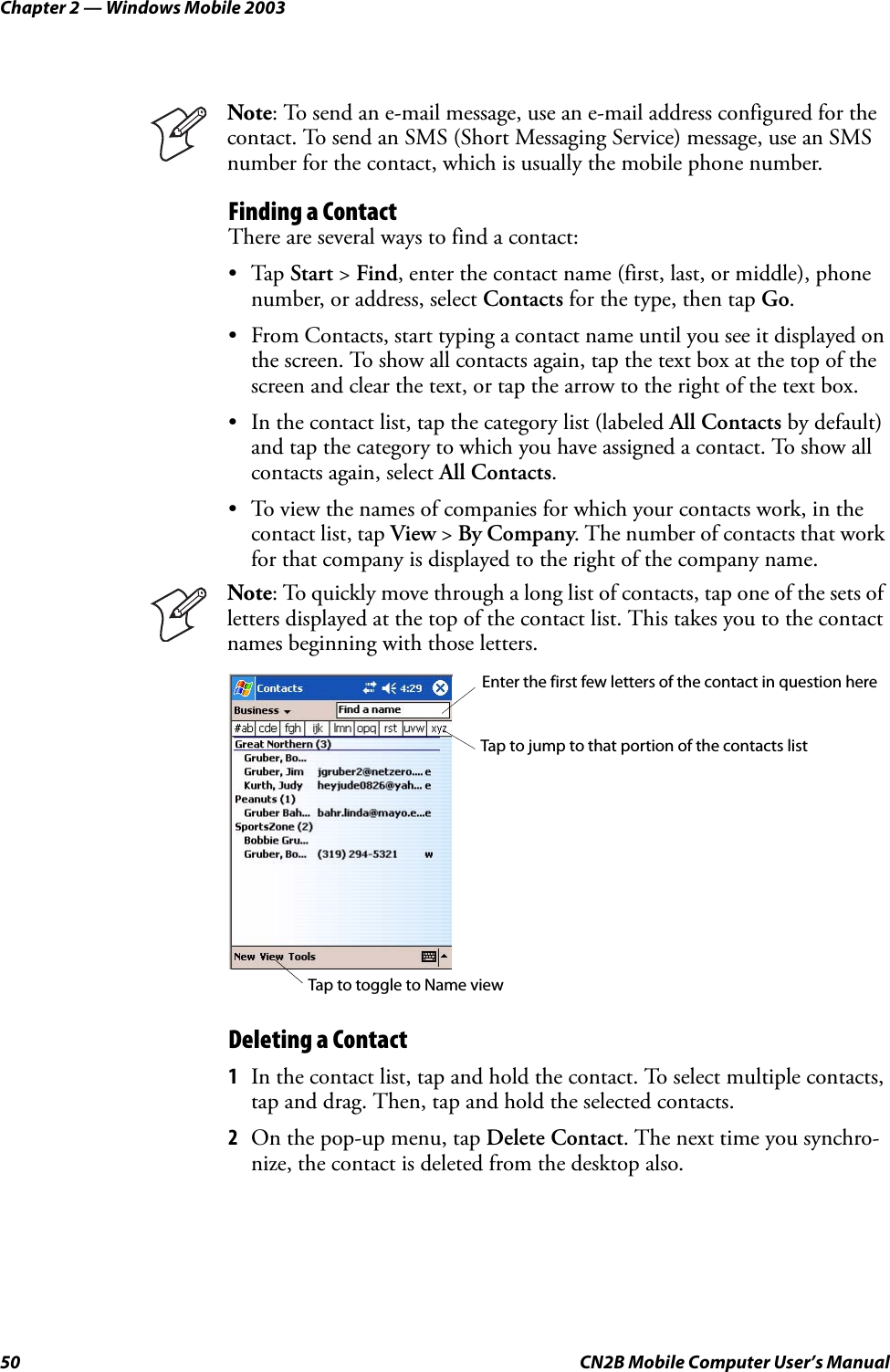 Chapter 2 — Windows Mobile 200350 CN2B Mobile Computer User’s ManualFinding a ContactThere are several ways to find a contact:•Tap Start &gt; Find, enter the contact name (first, last, or middle), phone number, or address, select Contacts for the type, then tap Go.• From Contacts, start typing a contact name until you see it displayed on the screen. To show all contacts again, tap the text box at the top of the screen and clear the text, or tap the arrow to the right of the text box.• In the contact list, tap the category list (labeled All Contacts by default) and tap the category to which you have assigned a contact. To show all contacts again, select All Contacts.• To view the names of companies for which your contacts work, in the contact list, tap View &gt; By Company. The number of contacts that work for that company is displayed to the right of the company name.Deleting a Contact1In the contact list, tap and hold the contact. To select multiple contacts, tap and drag. Then, tap and hold the selected contacts.2On the pop-up menu, tap Delete Contact. The next time you synchro-nize, the contact is deleted from the desktop also.Note: To send an e-mail message, use an e-mail address configured for the contact. To send an SMS (Short Messaging Service) message, use an SMS number for the contact, which is usually the mobile phone number.Note: To quickly move through a long list of contacts, tap one of the sets of letters displayed at the top of the contact list. This takes you to the contact names beginning with those letters.Enter the first few letters of the contact in question hereTap to jump to that portion of the contacts listTap to toggle to Name view