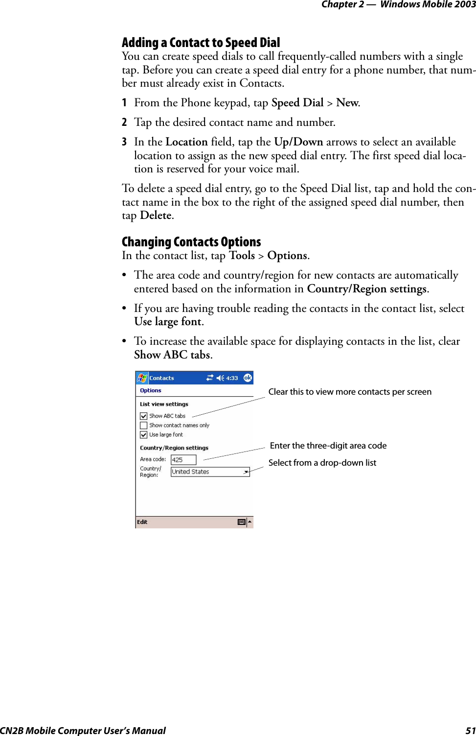 Chapter 2 —  Windows Mobile 2003CN2B Mobile Computer User’s Manual 51Adding a Contact to Speed DialYou can create speed dials to call frequently-called numbers with a single tap. Before you can create a speed dial entry for a phone number, that num-ber must already exist in Contacts.1From the Phone keypad, tap Speed Dial &gt; New.2Tap the desired contact name and number.3In the Location field, tap the Up/Down arrows to select an available location to assign as the new speed dial entry. The first speed dial loca-tion is reserved for your voice mail.To delete a speed dial entry, go to the Speed Dial list, tap and hold the con-tact name in the box to the right of the assigned speed dial number, then tap Delete.Changing Contacts OptionsIn the contact list, tap Tools &gt; Options.• The area code and country/region for new contacts are automatically entered based on the information in Country/Region settings.• If you are having trouble reading the contacts in the contact list, select Use large font.• To increase the available space for displaying contacts in the list, clear Show ABC tabs.Clear this to view more contacts per screenEnter the three-digit area codeSelect from a drop-down list