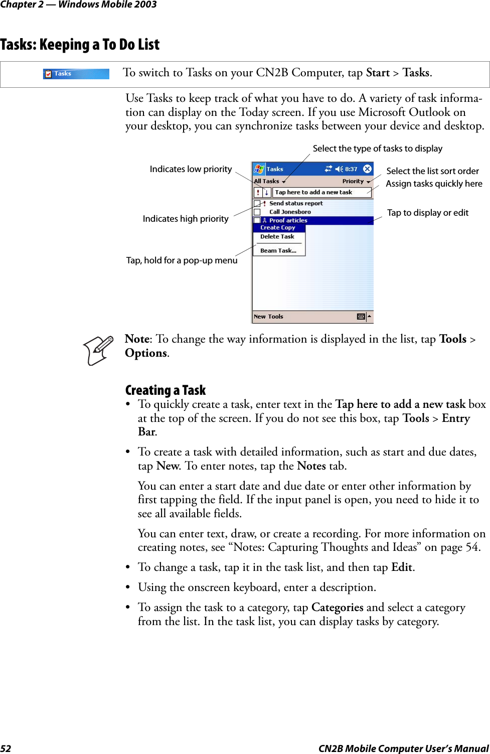 Chapter 2 — Windows Mobile 200352 CN2B Mobile Computer User’s ManualTasks: Keeping a To Do ListUse Tasks to keep track of what you have to do. A variety of task informa-tion can display on the Today screen. If you use Microsoft Outlook on your desktop, you can synchronize tasks between your device and desktop.Creating a Task• To quickly create a task, enter text in the Tap here to add a new task box at the top of the screen. If you do not see this box, tap To o l s  &gt; Entry Bar.• To create a task with detailed information, such as start and due dates, tap New. To enter notes, tap the Notes tab. You can enter a start date and due date or enter other information by first tapping the field. If the input panel is open, you need to hide it to see all available fields.You can enter text, draw, or create a recording. For more information on creating notes, see “Notes: Capturing Thoughts and Ideas” on page 54.• To change a task, tap it in the task list, and then tap Edit.• Using the onscreen keyboard, enter a description.• To assign the task to a category, tap Categories and select a category from the list. In the task list, you can display tasks by category.To switch to Tasks on your CN2B Computer, tap Start &gt; Tas ks .Note: To change the way information is displayed in the list, tap To o l s  &gt; Options.Select the type of tasks to displaySelect the list sort orderAssign tasks quickly hereIndicates high priority Tap to display or editTap, hold for a pop-up menuIndicates low priority
