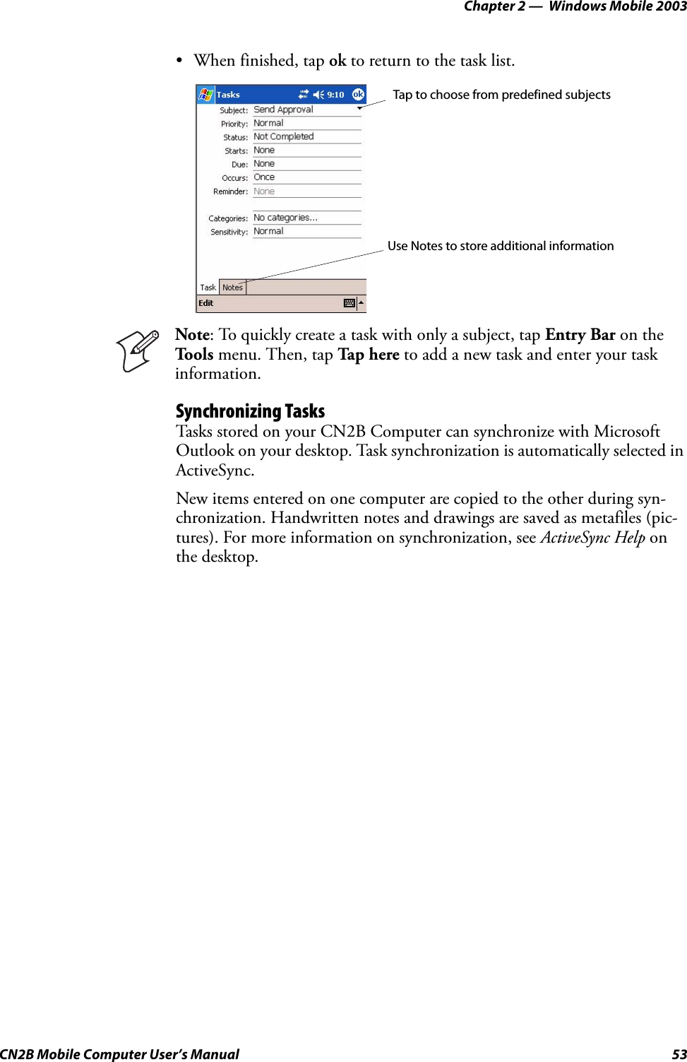 Chapter 2 —  Windows Mobile 2003CN2B Mobile Computer User’s Manual 53• When finished, tap ok to return to the task list.Synchronizing TasksTasks stored on your CN2B Computer can synchronize with Microsoft Outlook on your desktop. Task synchronization is automatically selected in ActiveSync.New items entered on one computer are copied to the other during syn-chronization. Handwritten notes and drawings are saved as metafiles (pic-tures). For more information on synchronization, see ActiveSync Help on the desktop.Note: To quickly create a task with only a subject, tap Entry Bar on the Tools menu. Then, tap Ta p h ere to add a new task and enter your task information.Tap to choose from predefined subjectsUse Notes to store additional information
