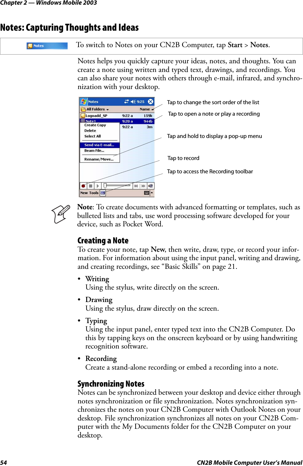 Chapter 2 — Windows Mobile 200354 CN2B Mobile Computer User’s ManualNotes: Capturing Thoughts and IdeasNotes helps you quickly capture your ideas, notes, and thoughts. You can create a note using written and typed text, drawings, and recordings. You can also share your notes with others through e-mail, infrared, and synchro-nization with your desktop.Creating a NoteTo create your note, tap New, then write, draw, type, or record your infor-mation. For information about using the input panel, writing and drawing, and creating recordings, see “Basic Skills” on page 21.•WritingUsing the stylus, write directly on the screen.•DrawingUsing the stylus, draw directly on the screen.•TypingUsing the input panel, enter typed text into the CN2B Computer. Do this by tapping keys on the onscreen keyboard or by using handwriting recognition software.•RecordingCreate a stand-alone recording or embed a recording into a note.Synchronizing NotesNotes can be synchronized between your desktop and device either through notes synchronization or file synchronization. Notes synchronization syn-chronizes the notes on your CN2B Computer with Outlook Notes on your desktop. File synchronization synchronizes all notes on your CN2B Com-puter with the My Documents folder for the CN2B Computer on your desktop.To switch to Notes on your CN2B Computer, tap Start &gt; Notes.Note: To create documents with advanced formatting or templates, such as bulleted lists and tabs, use word processing software developed for your device, such as Pocket Word.Tap to change the sort order of the listTap to open a note or play a recordingTap and hold to display a pop-up menuTap to recordTap to access the Recording toolbar