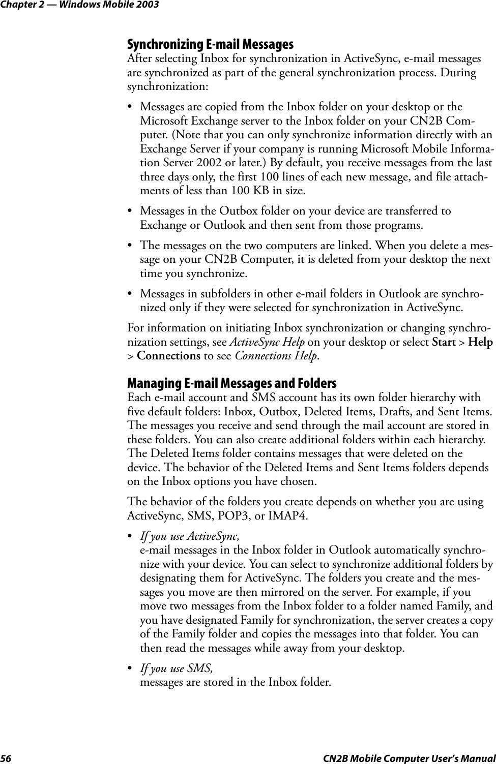 Chapter 2 — Windows Mobile 200356 CN2B Mobile Computer User’s ManualSynchronizing E-mail MessagesAfter selecting Inbox for synchronization in ActiveSync, e-mail messages are synchronized as part of the general synchronization process. During synchronization:• Messages are copied from the Inbox folder on your desktop or the Microsoft Exchange server to the Inbox folder on your CN2B Com-puter. (Note that you can only synchronize information directly with an Exchange Server if your company is running Microsoft Mobile Informa-tion Server 2002 or later.) By default, you receive messages from the last three days only, the first 100 lines of each new message, and file attach-ments of less than 100 KB in size.• Messages in the Outbox folder on your device are transferred to Exchange or Outlook and then sent from those programs.• The messages on the two computers are linked. When you delete a mes-sage on your CN2B Computer, it is deleted from your desktop the next time you synchronize.• Messages in subfolders in other e-mail folders in Outlook are synchro-nized only if they were selected for synchronization in ActiveSync.For information on initiating Inbox synchronization or changing synchro-nization settings, see ActiveSync Help on your desktop or select Start &gt; Help &gt; Connections to see Connections Help.Managing E-mail Messages and FoldersEach e-mail account and SMS account has its own folder hierarchy with five default folders: Inbox, Outbox, Deleted Items, Drafts, and Sent Items. The messages you receive and send through the mail account are stored in these folders. You can also create additional folders within each hierarchy. The Deleted Items folder contains messages that were deleted on the device. The behavior of the Deleted Items and Sent Items folders depends on the Inbox options you have chosen.The behavior of the folders you create depends on whether you are using ActiveSync, SMS, POP3, or IMAP4.•If you use ActiveSync, e-mail messages in the Inbox folder in Outlook automatically synchro-nize with your device. You can select to synchronize additional folders by designating them for ActiveSync. The folders you create and the mes-sages you move are then mirrored on the server. For example, if you move two messages from the Inbox folder to a folder named Family, and you have designated Family for synchronization, the server creates a copy of the Family folder and copies the messages into that folder. You can then read the messages while away from your desktop.•If you use SMS, messages are stored in the Inbox folder.