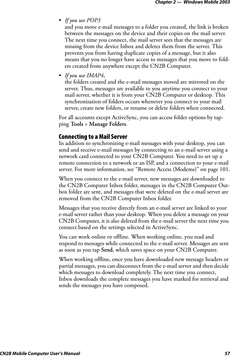 Chapter 2 —  Windows Mobile 2003CN2B Mobile Computer User’s Manual 57•If you use POP3and you move e-mail messages to a folder you created, the link is broken between the messages on the device and their copies on the mail server. The next time you connect, the mail server sees that the messages are missing from the device Inbox and deletes them from the server. This prevents you from having duplicate copies of a message, but it also means that you no longer have access to messages that you move to fold-ers created from anywhere except the CN2B Computer.•If you use IMAP4,the folders created and the e-mail messages moved are mirrored on the server. Thus, messages are available to you anytime you connect to your mail server, whether it is from your CN2B Computer or desktop. This synchronization of folders occurs whenever you connect to your mail server, create new folders, or rename or delete folders when connected.For all accounts except ActiveSync, you can access folder options by tap-ping To o l s  &gt; Manage Folders.Connecting to a Mail ServerIn addition to synchronizing e-mail messages with your desktop, you can send and receive e-mail messages by connecting to an e-mail server using a network card connected to your CN2B Computer. You need to set up a remote connection to a network or an ISP, and a connection to your e-mail server. For more information, see “Remote Access (Modems)” on page 101.When you connect to the e-mail server, new messages are downloaded to the CN2B Computer Inbox folder, messages in the CN2B Computer Out-box folder are sent, and messages that were deleted on the e-mail server are removed from the CN2B Computer Inbox folder.Messages that you receive directly from an e-mail server are linked to your e-mail server rather than your desktop. When you delete a message on your CN2B Computer, it is also deleted from the e-mail server the next time you connect based on the settings selected in ActiveSync.You can work online or offline. When working online, you read and respond to messages while connected to the e-mail server. Messages are sent as soon as you tap Send, which saves space on your CN2B Computer.When working offline, once you have downloaded new message headers or partial messages, you can disconnect from the e-mail server and then decide which messages to download completely. The next time you connect, Inbox downloads the complete messages you have marked for retrieval and sends the messages you have composed.
