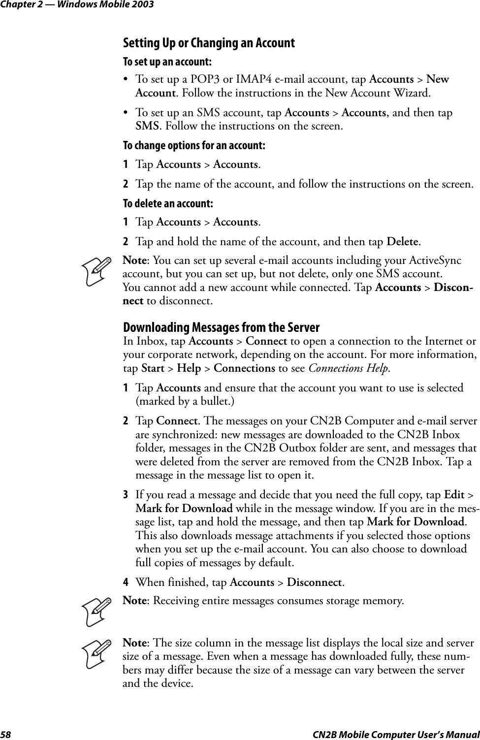 Chapter 2 — Windows Mobile 200358 CN2B Mobile Computer User’s ManualSetting Up or Changing an AccountTo set up an account:• To set up a POP3 or IMAP4 e-mail account, tap Accounts &gt; New Account. Follow the instructions in the New Account Wizard.• To set up an SMS account, tap Accounts &gt; Accounts, and then tap SMS. Follow the instructions on the screen.To change options for an account:1Tap Accounts &gt; Accounts.2Tap the name of the account, and follow the instructions on the screen.To delete an account:1Tap Accounts &gt; Accounts.2Tap and hold the name of the account, and then tap Delete.Downloading Messages from the ServerIn Inbox, tap Accounts &gt; Connect to open a connection to the Internet or your corporate network, depending on the account. For more information, tap Start &gt; Help &gt; Connections to see Connections Help.1Tap Accounts and ensure that the account you want to use is selected (marked by a bullet.)2Tap Connect. The messages on your CN2B Computer and e-mail server are synchronized: new messages are downloaded to the CN2B Inbox folder, messages in the CN2B Outbox folder are sent, and messages that were deleted from the server are removed from the CN2B Inbox. Tap a message in the message list to open it.3If you read a message and decide that you need the full copy, tap Edit &gt; Mark for Download while in the message window. If you are in the mes-sage list, tap and hold the message, and then tap Mark for Download. This also downloads message attachments if you selected those options when you set up the e-mail account. You can also choose to download full copies of messages by default.4When finished, tap Accounts &gt; Disconnect.Note: You can set up several e-mail accounts including your ActiveSync account, but you can set up, but not delete, only one SMS account. You cannot add a new account while connected. Tap Accounts &gt; Discon-nect to disconnect.Note: Receiving entire messages consumes storage memory.Note: The size column in the message list displays the local size and server size of a message. Even when a message has downloaded fully, these num-bers may differ because the size of a message can vary between the server and the device.