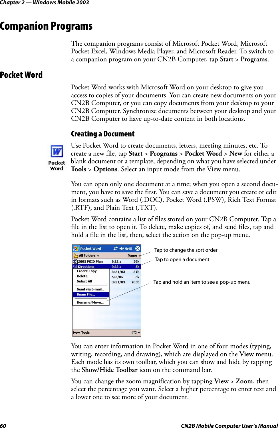 Chapter 2 — Windows Mobile 200360 CN2B Mobile Computer User’s ManualCompanion ProgramsThe companion programs consist of Microsoft Pocket Word, Microsoft Pocket Excel, Windows Media Player, and Microsoft Reader. To switch to a companion program on your CN2B Computer, tap Start &gt; Programs.Pocket WordPocket Word works with Microsoft Word on your desktop to give you access to copies of your documents. You can create new documents on your CN2B Computer, or you can copy documents from your desktop to your CN2B Computer. Synchronize documents between your desktop and your CN2B Computer to have up-to-date content in both locations.Creating a DocumentYou can open only one document at a time; when you open a second docu-ment, you have to save the first. You can save a document you create or edit in formats such as Word (.DOC), Pocket Word (.PSW), Rich Text Format (.RTF), and Plain Text (.TXT).Pocket Word contains a list of files stored on your CN2B Computer. Tap a file in the list to open it. To delete, make copies of, and send files, tap and hold a file in the list, then, select the action on the pop-up menu.You can enter information in Pocket Word in one of four modes (typing, writing, recording, and drawing), which are displayed on the View menu. Each mode has its own toolbar, which you can show and hide by tapping the Show/Hide Toolbar icon on the command bar.You can change the zoom magnification by tapping View &gt; Zoom, then select the percentage you want. Select a higher percentage to enter text and a lower one to see more of your document.Use Pocket Word to create documents, letters, meeting minutes, etc. To create a new file, tap Start &gt; Programs &gt; Pocket Word &gt; New for either a blank document or a template, depending on what you have selected under Tools &gt; Options. Select an input mode from the View menu.Tap to change the sort orderTap to open a documentTap and hold an item to see a pop-up menu