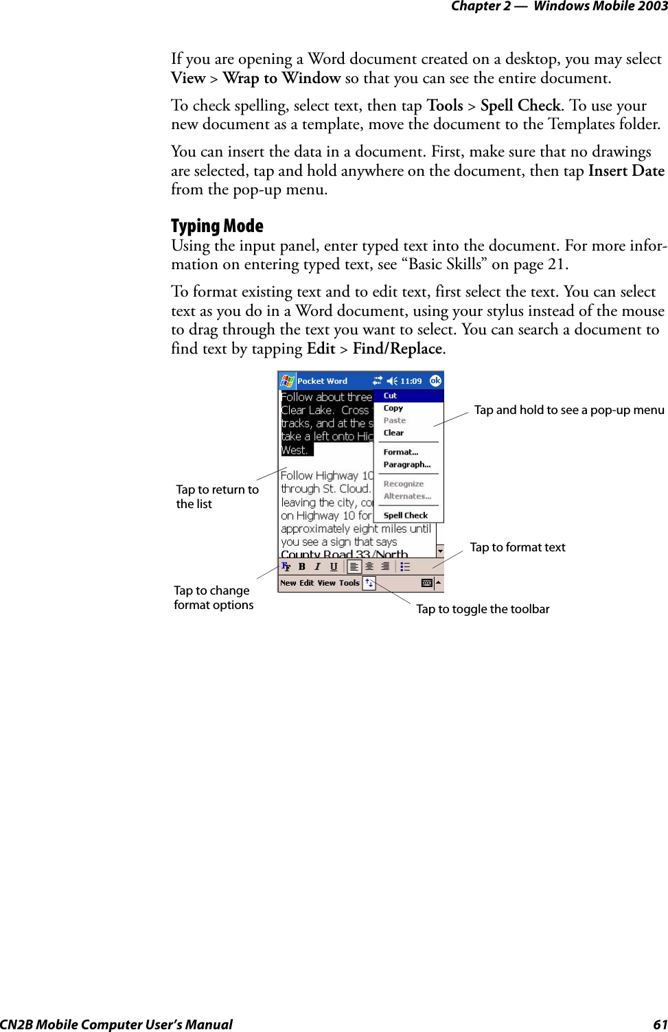 Chapter 2 —  Windows Mobile 2003CN2B Mobile Computer User’s Manual 61If you are opening a Word document created on a desktop, you may select View &gt; Wrap to Window so that you can see the entire document.To check spelling, select text, then tap To o l s  &gt; Spell Check. To use your new document as a template, move the document to the Templates folder.You can insert the data in a document. First, make sure that no drawings are selected, tap and hold anywhere on the document, then tap Insert Date from the pop-up menu.Typing ModeUsing the input panel, enter typed text into the document. For more infor-mation on entering typed text, see “Basic Skills” on page 21.To format existing text and to edit text, first select the text. You can select text as you do in a Word document, using your stylus instead of the mouse to drag through the text you want to select. You can search a document to find text by tapping Edit &gt; Find/Replace.Tap and hold to see a pop-up menuTap to return to the listTap to changeformat optionsTap to format textTap to toggle the toolbar