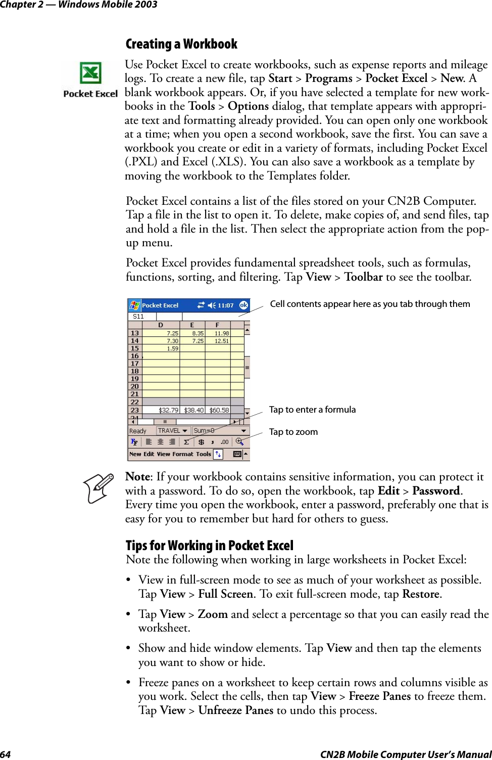 Chapter 2 — Windows Mobile 200364 CN2B Mobile Computer User’s ManualCreating a WorkbookPocket Excel contains a list of the files stored on your CN2B Computer. Tap a file in the list to open it. To delete, make copies of, and send files, tap and hold a file in the list. Then select the appropriate action from the pop-up menu.Pocket Excel provides fundamental spreadsheet tools, such as formulas, functions, sorting, and filtering. Tap View &gt; Toolbar to see the toolbar.Tips for Working in Pocket ExcelNote the following when working in large worksheets in Pocket Excel:• View in full-screen mode to see as much of your worksheet as possible. Tap View &gt; Full Screen. To exit full-screen mode, tap Restore.•Tap View &gt; Zoom and select a percentage so that you can easily read the worksheet.• Show and hide window elements. Tap View and then tap the elements you want to show or hide.• Freeze panes on a worksheet to keep certain rows and columns visible as you work. Select the cells, then tap View &gt; Freeze Panes to freeze them. Tap View &gt; Unfreeze Panes to undo this process.Use Pocket Excel to create workbooks, such as expense reports and mileage logs. To create a new file, tap Start &gt; Programs &gt; Pocket Excel &gt; New. A blank workbook appears. Or, if you have selected a template for new work-books in the To o l s  &gt; Options dialog, that template appears with appropri-ate text and formatting already provided. You can open only one workbook at a time; when you open a second workbook, save the first. You can save a workbook you create or edit in a variety of formats, including Pocket Excel (.PXL) and Excel (.XLS). You can also save a workbook as a template by moving the workbook to the Templates folder.Note: If your workbook contains sensitive information, you can protect it with a password. To do so, open the workbook, tap Edit &gt; Password. Every time you open the workbook, enter a password, preferably one that is easy for you to remember but hard for others to guess.Cell contents appear here as you tab through themTap to zoomTap to enter a formula