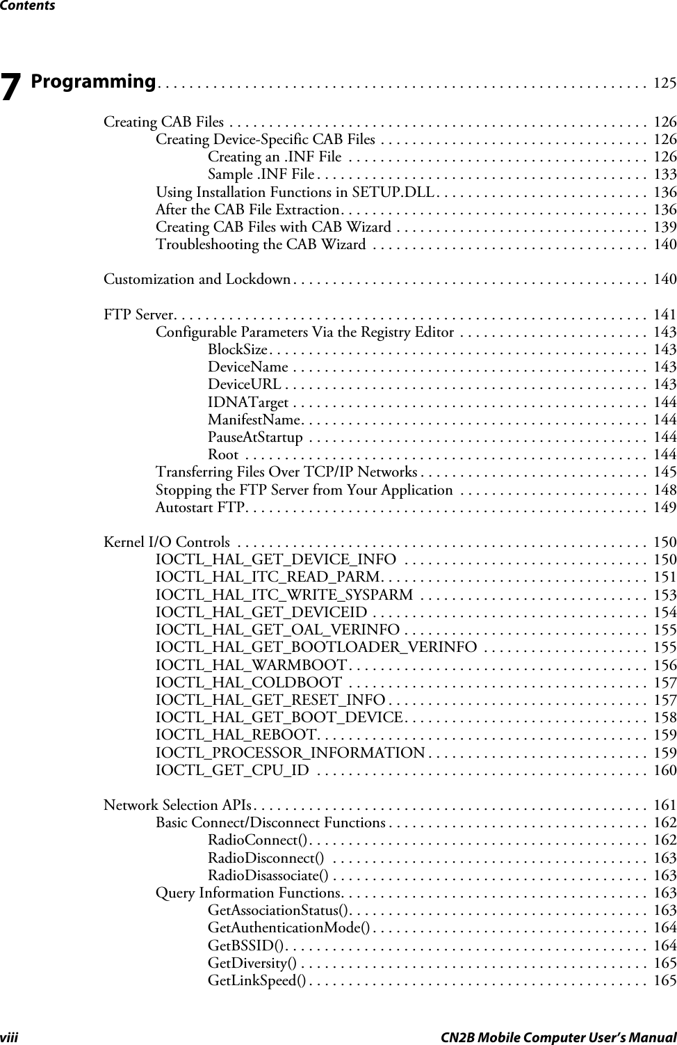 Contentsviii CN2B Mobile Computer User’s Manual7 Programming. . . . . . . . . . . . . . . . . . . . . . . . . . . . . . . . . . . . . . . . . . . . . . . . . . . . . . . . . . . . . .  125Creating CAB Files . . . . . . . . . . . . . . . . . . . . . . . . . . . . . . . . . . . . . . . . . . . . . . . . . . . . .  126Creating Device-Specific CAB Files . . . . . . . . . . . . . . . . . . . . . . . . . . . . . . . . . .  126Creating an .INF File  . . . . . . . . . . . . . . . . . . . . . . . . . . . . . . . . . . . . . .  126Sample .INF File . . . . . . . . . . . . . . . . . . . . . . . . . . . . . . . . . . . . . . . . . .  133Using Installation Functions in SETUP.DLL. . . . . . . . . . . . . . . . . . . . . . . . . . .  136After the CAB File Extraction. . . . . . . . . . . . . . . . . . . . . . . . . . . . . . . . . . . . . . .  136Creating CAB Files with CAB Wizard . . . . . . . . . . . . . . . . . . . . . . . . . . . . . . . .  139Troubleshooting the CAB Wizard  . . . . . . . . . . . . . . . . . . . . . . . . . . . . . . . . . . .  140Customization and Lockdown . . . . . . . . . . . . . . . . . . . . . . . . . . . . . . . . . . . . . . . . . . . . .  140FTP Server. . . . . . . . . . . . . . . . . . . . . . . . . . . . . . . . . . . . . . . . . . . . . . . . . . . . . . . . . . . .  141Configurable Parameters Via the Registry Editor . . . . . . . . . . . . . . . . . . . . . . . .  143BlockSize. . . . . . . . . . . . . . . . . . . . . . . . . . . . . . . . . . . . . . . . . . . . . . . .  143DeviceName . . . . . . . . . . . . . . . . . . . . . . . . . . . . . . . . . . . . . . . . . . . . .  143DeviceURL . . . . . . . . . . . . . . . . . . . . . . . . . . . . . . . . . . . . . . . . . . . . . .  143IDNATarget . . . . . . . . . . . . . . . . . . . . . . . . . . . . . . . . . . . . . . . . . . . . .  144ManifestName. . . . . . . . . . . . . . . . . . . . . . . . . . . . . . . . . . . . . . . . . . . .  144PauseAtStartup . . . . . . . . . . . . . . . . . . . . . . . . . . . . . . . . . . . . . . . . . . .  144Root  . . . . . . . . . . . . . . . . . . . . . . . . . . . . . . . . . . . . . . . . . . . . . . . . . . .  144Transferring Files Over TCP/IP Networks . . . . . . . . . . . . . . . . . . . . . . . . . . . . .  145Stopping the FTP Server from Your Application  . . . . . . . . . . . . . . . . . . . . . . . .  148Autostart FTP. . . . . . . . . . . . . . . . . . . . . . . . . . . . . . . . . . . . . . . . . . . . . . . . . . .  149Kernel I/O Controls  . . . . . . . . . . . . . . . . . . . . . . . . . . . . . . . . . . . . . . . . . . . . . . . . . . . . 150IOCTL_HAL_GET_DEVICE_INFO  . . . . . . . . . . . . . . . . . . . . . . . . . . . . . . .  150IOCTL_HAL_ITC_READ_PARM. . . . . . . . . . . . . . . . . . . . . . . . . . . . . . . . . .  151IOCTL_HAL_ITC_WRITE_SYSPARM  . . . . . . . . . . . . . . . . . . . . . . . . . . . . .  153IOCTL_HAL_GET_DEVICEID . . . . . . . . . . . . . . . . . . . . . . . . . . . . . . . . . . .  154IOCTL_HAL_GET_OAL_VERINFO . . . . . . . . . . . . . . . . . . . . . . . . . . . . . . .  155IOCTL_HAL_GET_BOOTLOADER_VERINFO  . . . . . . . . . . . . . . . . . . . . .  155IOCTL_HAL_WARMBOOT. . . . . . . . . . . . . . . . . . . . . . . . . . . . . . . . . . . . . .  156IOCTL_HAL_COLDBOOT  . . . . . . . . . . . . . . . . . . . . . . . . . . . . . . . . . . . . . .  157IOCTL_HAL_GET_RESET_INFO . . . . . . . . . . . . . . . . . . . . . . . . . . . . . . . . .  157IOCTL_HAL_GET_BOOT_DEVICE. . . . . . . . . . . . . . . . . . . . . . . . . . . . . . .  158IOCTL_HAL_REBOOT. . . . . . . . . . . . . . . . . . . . . . . . . . . . . . . . . . . . . . . . . .  159IOCTL_PROCESSOR_INFORMATION . . . . . . . . . . . . . . . . . . . . . . . . . . . .  159IOCTL_GET_CPU_ID  . . . . . . . . . . . . . . . . . . . . . . . . . . . . . . . . . . . . . . . . . .  160Network Selection APIs. . . . . . . . . . . . . . . . . . . . . . . . . . . . . . . . . . . . . . . . . . . . . . . . . .  161Basic Connect/Disconnect Functions . . . . . . . . . . . . . . . . . . . . . . . . . . . . . . . . .  162RadioConnect(). . . . . . . . . . . . . . . . . . . . . . . . . . . . . . . . . . . . . . . . . . .  162RadioDisconnect()  . . . . . . . . . . . . . . . . . . . . . . . . . . . . . . . . . . . . . . . .  163RadioDisassociate() . . . . . . . . . . . . . . . . . . . . . . . . . . . . . . . . . . . . . . . .  163Query Information Functions. . . . . . . . . . . . . . . . . . . . . . . . . . . . . . . . . . . . . . .  163GetAssociationStatus(). . . . . . . . . . . . . . . . . . . . . . . . . . . . . . . . . . . . . .  163GetAuthenticationMode(). . . . . . . . . . . . . . . . . . . . . . . . . . . . . . . . . . .  164GetBSSID(). . . . . . . . . . . . . . . . . . . . . . . . . . . . . . . . . . . . . . . . . . . . . .  164GetDiversity() . . . . . . . . . . . . . . . . . . . . . . . . . . . . . . . . . . . . . . . . . . . .  165GetLinkSpeed() . . . . . . . . . . . . . . . . . . . . . . . . . . . . . . . . . . . . . . . . . . .  165