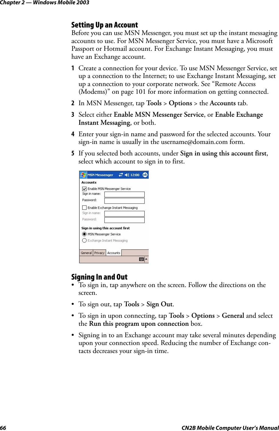 Chapter 2 — Windows Mobile 200366 CN2B Mobile Computer User’s ManualSetting Up an AccountBefore you can use MSN Messenger, you must set up the instant messaging accounts to use. For MSN Messenger Service, you must have a Microsoft Passport or Hotmail account. For Exchange Instant Messaging, you must have an Exchange account.1Create a connection for your device. To use MSN Messenger Service, set up a connection to the Internet; to use Exchange Instant Messaging, set up a connection to your corporate network. See “Remote Access (Modems)” on page 101 for more information on getting connected.2In MSN Messenger, tap To o l s  &gt; Options &gt; the Accounts tab.3Select either Enable MSN Messenger Service, or Enable Exchange Instant Messaging, or both.4Enter your sign-in name and password for the selected accounts. Your sign-in name is usually in the username@domain.com form.5If you selected both accounts, under Sign in using this account first, select which account to sign in to first.Signing In and Out• To sign in, tap anywhere on the screen. Follow the directions on the screen.• To sign out, tap Tools &gt; Sign Out.• To sign in upon connecting, tap Tools &gt; Options &gt; General and select the Run this program upon connection box.• Signing in to an Exchange account may take several minutes depending upon your connection speed. Reducing the number of Exchange con-tacts decreases your sign-in time.