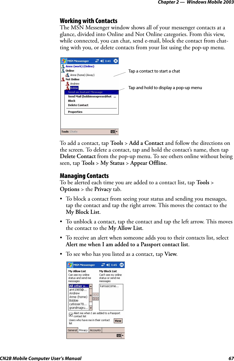 Chapter 2 —  Windows Mobile 2003CN2B Mobile Computer User’s Manual 67Working with ContactsThe MSN Messenger window shows all of your messenger contacts at a glance, divided into Online and Not Online categories. From this view, while connected, you can chat, send e-mail, block the contact from chat-ting with you, or delete contacts from your list using the pop-up menu.To add a contact, tap Tools &gt; Add a Contact and follow the directions on the screen. To delete a contact, tap and hold the contact’s name, then tap Delete Contact from the pop-up menu. To see others online without being seen, tap To o l s  &gt; My Status &gt; Appear Offline. Managing ContactsTo be alerted each time you are added to a contact list, tap To o l s  &gt; Options &gt; the Privacy tab.• To block a contact from seeing your status and sending you messages, tap the contact and tap the right arrow. This moves the contact to the My Block List.• To unblock a contact, tap the contact and tap the left arrow. This moves the contact to the My Allow List.• To receive an alert when someone adds you to their contacts list, select Alert me when I am added to a Passport contact list.• To see who has you listed as a contact, tap View.Tap a contact to start a chatTap and hold to display a pop-up menu