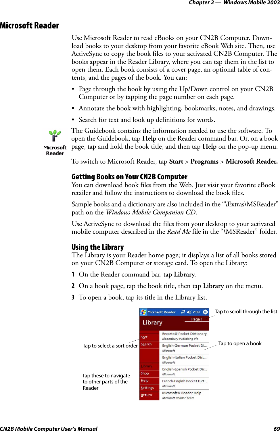 Chapter 2 —  Windows Mobile 2003CN2B Mobile Computer User’s Manual 69Microsoft ReaderUse Microsoft Reader to read eBooks on your CN2B Computer. Down-load books to your desktop from your favorite eBook Web site. Then, use ActiveSync to copy the book files to your activated CN2B Computer. The books appear in the Reader Library, where you can tap them in the list to open them. Each book consists of a cover page, an optional table of con-tents, and the pages of the book. You can:• Page through the book by using the Up/Down control on your CN2B Computer or by tapping the page number on each page.• Annotate the book with highlighting, bookmarks, notes, and drawings.• Search for text and look up definitions for words. Getting Books on Your CN2B ComputerYou can download book files from the Web. Just visit your favorite eBook retailer and follow the instructions to download the book files.Sample books and a dictionary are also included in the “\Extras\MSReader” path on the Windows Mobile Companion CD.Use ActiveSync to download the files from your desktop to your activated mobile computer described in the Read Me file in the “\MSReader” folder.Using the LibraryThe Library is your Reader home page; it displays a list of all books stored on your CN2B Computer or storage card. To open the Library:1On the Reader command bar, tap Library.2On a book page, tap the book title, then tap Library on the menu.3To open a book, tap its title in the Library list.The Guidebook contains the information needed to use the software. To open the Guidebook, tap Help on the Reader command bar. Or, on a book page, tap and hold the book title, and then tap Help on the pop-up menu.To switch to Microsoft Reader, tap Start &gt; Programs &gt; Microsoft Reader.Tap these to navigateTap to scroll through the listTap to open a bookTap to select a sort orderto other parts of theReader