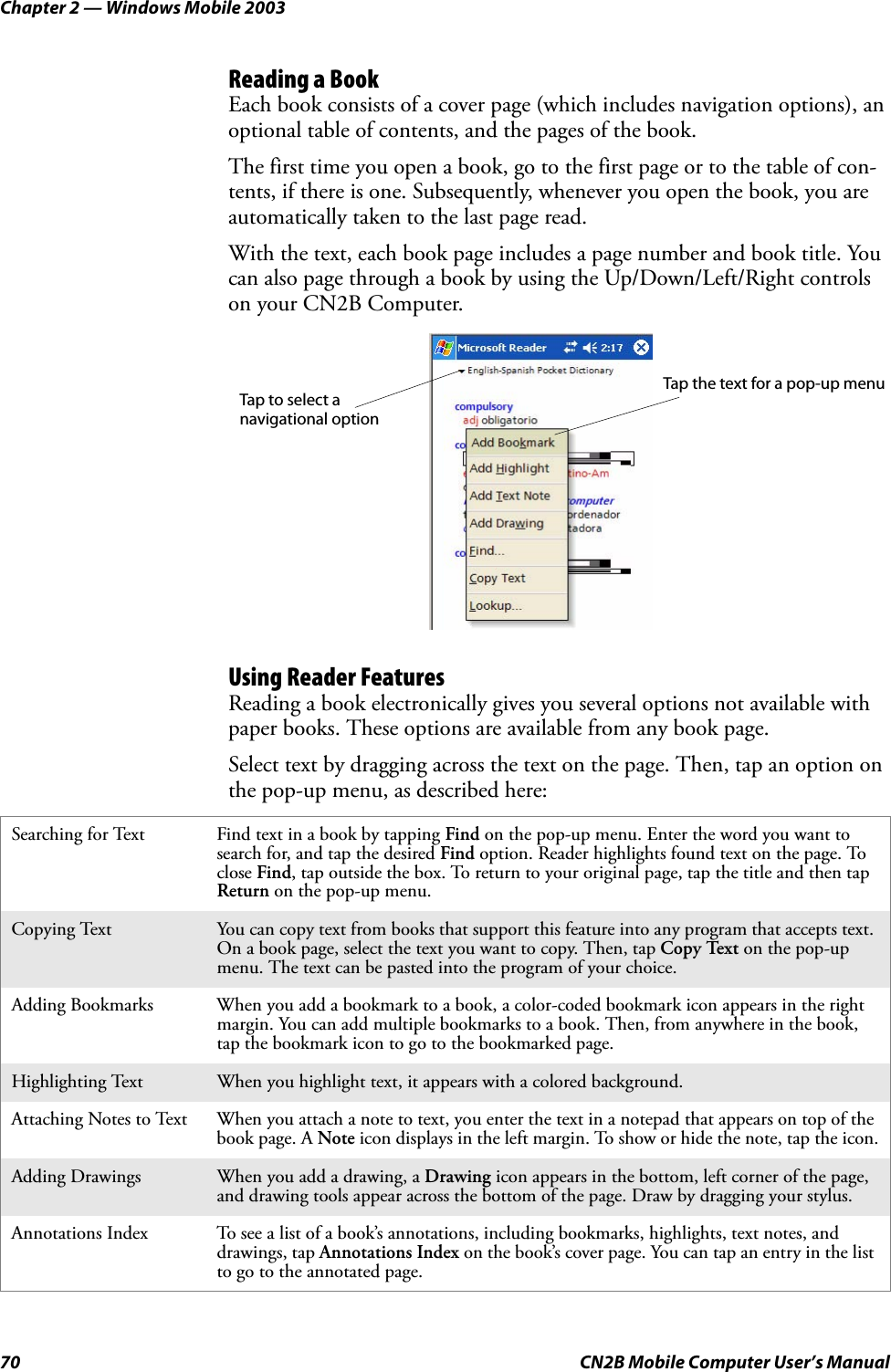 Chapter 2 — Windows Mobile 200370 CN2B Mobile Computer User’s ManualReading a BookEach book consists of a cover page (which includes navigation options), an optional table of contents, and the pages of the book.The first time you open a book, go to the first page or to the table of con-tents, if there is one. Subsequently, whenever you open the book, you are automatically taken to the last page read.With the text, each book page includes a page number and book title. You can also page through a book by using the Up/Down/Left/Right controls on your CN2B Computer.Using Reader FeaturesReading a book electronically gives you several options not available with paper books. These options are available from any book page.Select text by dragging across the text on the page. Then, tap an option on the pop-up menu, as described here:Searching for Text Find text in a book by tapping Find on the pop-up menu. Enter the word you want to search for, and tap the desired Find option. Reader highlights found text on the page. To close Find, tap outside the box. To return to your original page, tap the title and then tap Return on the pop-up menu.Copying Text You can copy text from books that support this feature into any program that accepts text. On a book page, select the text you want to copy. Then, tap Copy Text on the pop-up menu. The text can be pasted into the program of your choice.Adding Bookmarks When you add a bookmark to a book, a color-coded bookmark icon appears in the right margin. You can add multiple bookmarks to a book. Then, from anywhere in the book, tap the bookmark icon to go to the bookmarked page.Highlighting Text When you highlight text, it appears with a colored background.Attaching Notes to Text When you attach a note to text, you enter the text in a notepad that appears on top of the book page. A Note icon displays in the left margin. To show or hide the note, tap the icon.Adding Drawings When you add a drawing, a Drawing icon appears in the bottom, left corner of the page, and drawing tools appear across the bottom of the page. Draw by dragging your stylus.Annotations Index To see a list of a book’s annotations, including bookmarks, highlights, text notes, and drawings, tap Annotations Index on the book’s cover page. You can tap an entry in the list to go to the annotated page.Tap to select a navigational optionTap the text for a pop-up menu