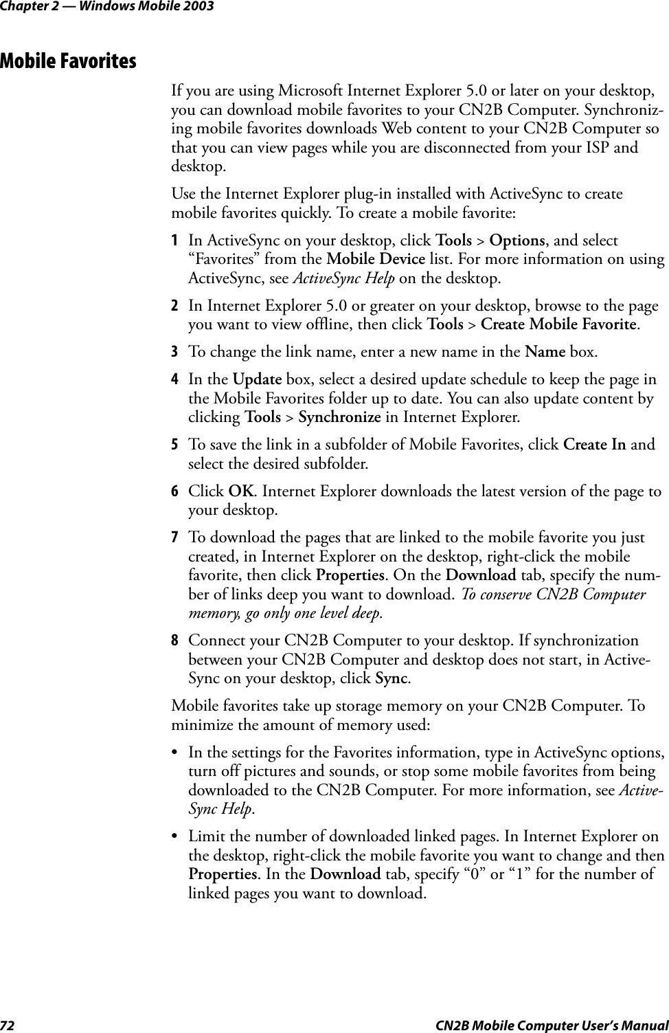 Chapter 2 — Windows Mobile 200372 CN2B Mobile Computer User’s ManualMobile FavoritesIf you are using Microsoft Internet Explorer 5.0 or later on your desktop, you can download mobile favorites to your CN2B Computer. Synchroniz-ing mobile favorites downloads Web content to your CN2B Computer so that you can view pages while you are disconnected from your ISP and desktop.Use the Internet Explorer plug-in installed with ActiveSync to create mobile favorites quickly. To create a mobile favorite:1In ActiveSync on your desktop, click To o l s  &gt; Options, and select “Favorites” from the Mobile Device list. For more information on using ActiveSync, see ActiveSync Help on the desktop.2In Internet Explorer 5.0 or greater on your desktop, browse to the page you want to view offline, then click Too l s &gt; Create Mobile Favorite.3To change the link name, enter a new name in the Name box.4In the Update box, select a desired update schedule to keep the page in the Mobile Favorites folder up to date. You can also update content by clicking Tools &gt; Synchronize in Internet Explorer.5To save the link in a subfolder of Mobile Favorites, click Create In and select the desired subfolder.6Click OK. Internet Explorer downloads the latest version of the page to your desktop.7To download the pages that are linked to the mobile favorite you just created, in Internet Explorer on the desktop, right-click the mobile favorite, then click Properties. On the Download tab, specify the num-ber of links deep you want to download. To conserve CN2B Computer memory, go only one level deep.8Connect your CN2B Computer to your desktop. If synchronization between your CN2B Computer and desktop does not start, in Active-Sync on your desktop, click Sync. Mobile favorites take up storage memory on your CN2B Computer. To minimize the amount of memory used:• In the settings for the Favorites information, type in ActiveSync options, turn off pictures and sounds, or stop some mobile favorites from being downloaded to the CN2B Computer. For more information, see Active-Sync Help.• Limit the number of downloaded linked pages. In Internet Explorer on the desktop, right-click the mobile favorite you want to change and then Properties. In the Download tab, specify “0” or “1” for the number of linked pages you want to download.