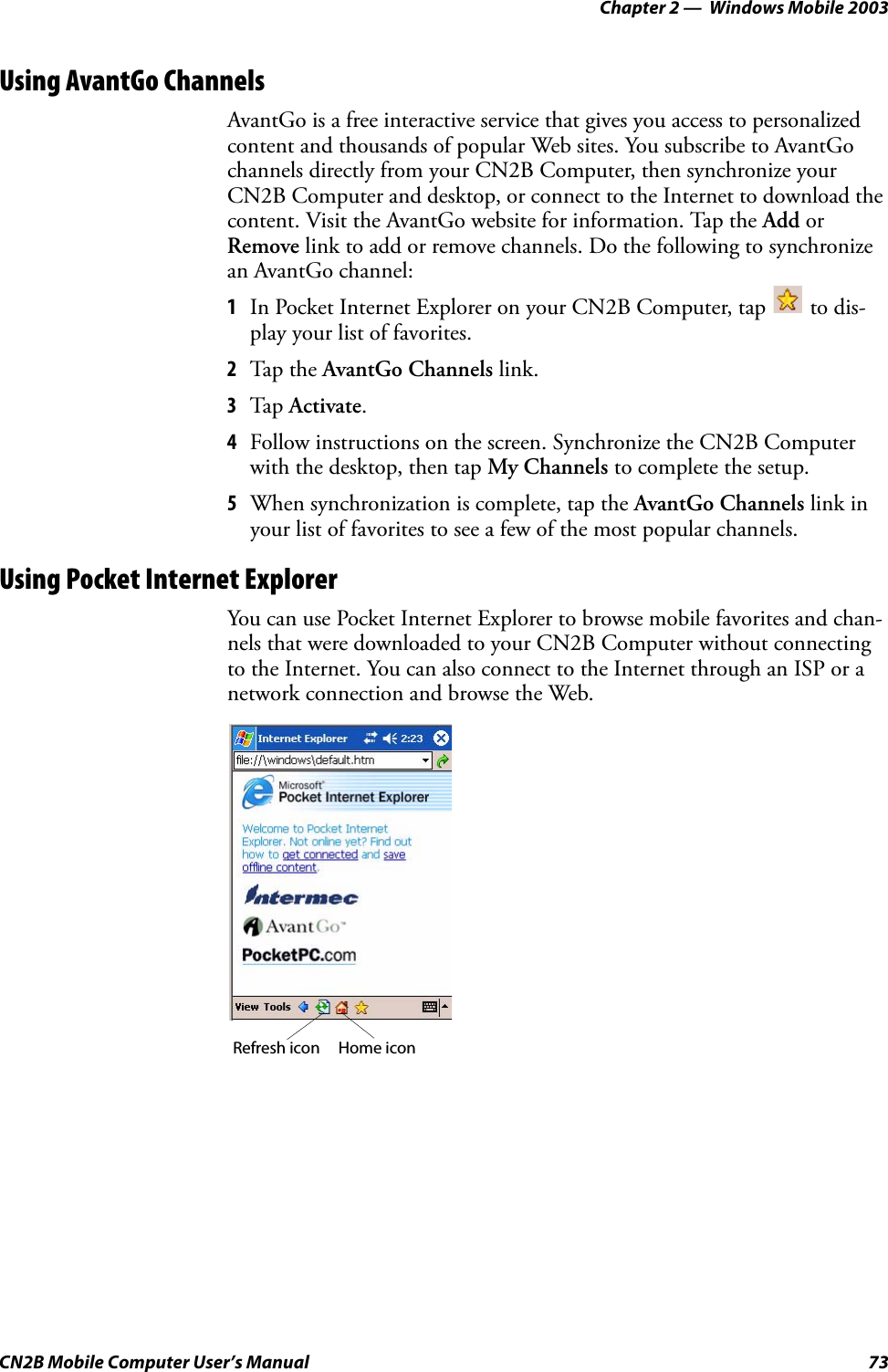 Chapter 2 —  Windows Mobile 2003CN2B Mobile Computer User’s Manual 73Using AvantGo ChannelsAvantGo is a free interactive service that gives you access to personalized content and thousands of popular Web sites. You subscribe to AvantGo channels directly from your CN2B Computer, then synchronize your CN2B Computer and desktop, or connect to the Internet to download the content. Visit the AvantGo website for information. Tap the Add or Remove link to add or remove channels. Do the following to synchronize an AvantGo channel:1In Pocket Internet Explorer on your CN2B Computer, tap   to dis-play your list of favorites.2Tap the AvantGo Channels link.3Tap Activate.4Follow instructions on the screen. Synchronize the CN2B Computer with the desktop, then tap My Channels to complete the setup.5When synchronization is complete, tap the AvantGo Channels link in your list of favorites to see a few of the most popular channels. Using Pocket Internet ExplorerYou can use Pocket Internet Explorer to browse mobile favorites and chan-nels that were downloaded to your CN2B Computer without connecting to the Internet. You can also connect to the Internet through an ISP or a network connection and browse the Web.Refresh icon Home icon