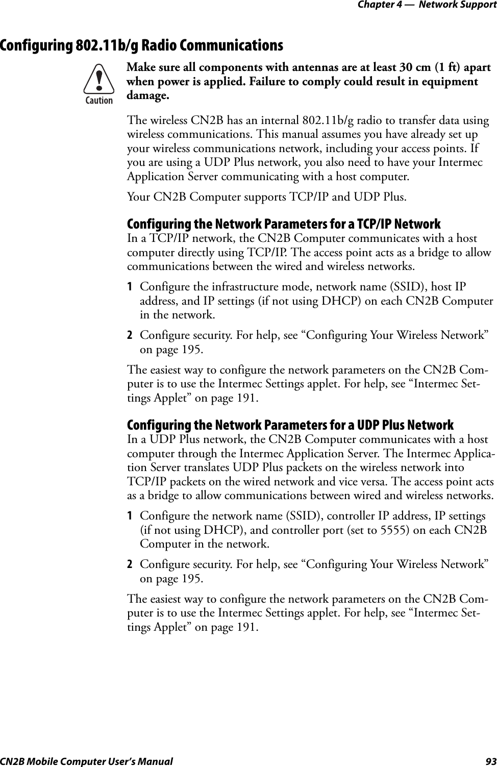 Chapter 4 —  Network SupportCN2B Mobile Computer User’s Manual 93Configuring 802.11b/g Radio CommunicationsThe wireless CN2B has an internal 802.11b/g radio to transfer data using wireless communications. This manual assumes you have already set up your wireless communications network, including your access points. If you are using a UDP Plus network, you also need to have your Intermec Application Server communicating with a host computer.Your CN2B Computer supports TCP/IP and UDP Plus.Configuring the Network Parameters for a TCP/IP NetworkIn a TCP/IP network, the CN2B Computer communicates with a host computer directly using TCP/IP. The access point acts as a bridge to allow communications between the wired and wireless networks.1Configure the infrastructure mode, network name (SSID), host IP address, and IP settings (if not using DHCP) on each CN2B Computer in the network.2Configure security. For help, see “Configuring Your Wireless Network” on page 195.The easiest way to configure the network parameters on the CN2B Com-puter is to use the Intermec Settings applet. For help, see “Intermec Set-tings Applet” on page 191.Configuring the Network Parameters for a UDP Plus NetworkIn a UDP Plus network, the CN2B Computer communicates with a host computer through the Intermec Application Server. The Intermec Applica-tion Server translates UDP Plus packets on the wireless network into TCP/IP packets on the wired network and vice versa. The access point acts as a bridge to allow communications between wired and wireless networks.1Configure the network name (SSID), controller IP address, IP settings (if not using DHCP), and controller port (set to 5555) on each CN2B Computer in the network.2Configure security. For help, see “Configuring Your Wireless Network” on page 195.The easiest way to configure the network parameters on the CN2B Com-puter is to use the Intermec Settings applet. For help, see “Intermec Set-tings Applet” on page 191.Make sure all components with antennas are at least 30 cm (1 ft) apart when power is applied. Failure to comply could result in equipment damage.