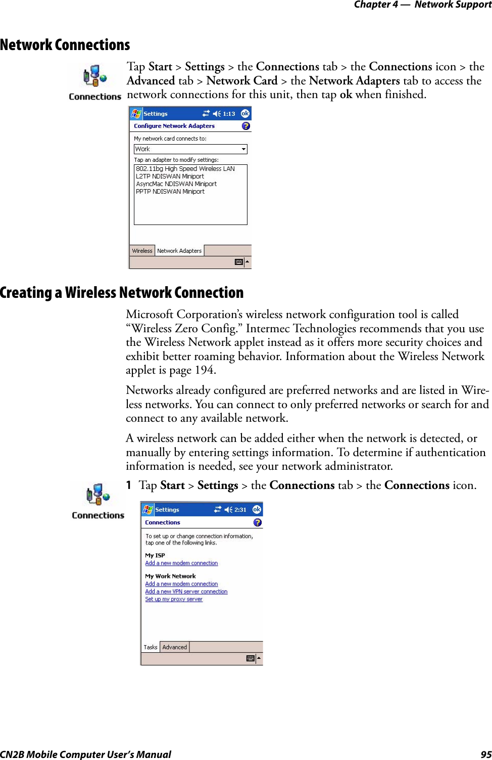 Chapter 4 —  Network SupportCN2B Mobile Computer User’s Manual 95Network ConnectionsCreating a Wireless Network ConnectionMicrosoft Corporation’s wireless network configuration tool is called “Wireless Zero Config.” Intermec Technologies recommends that you use the Wireless Network applet instead as it offers more security choices and exhibit better roaming behavior. Information about the Wireless Network applet is page 194.Networks already configured are preferred networks and are listed in Wire-less networks. You can connect to only preferred networks or search for and connect to any available network.A wireless network can be added either when the network is detected, or manually by entering settings information. To determine if authentication information is needed, see your network administrator.Tap  Start &gt; Settings &gt; the Connections tab &gt; the Connections icon &gt; the Advanced tab &gt; Network Card &gt; the Network Adapters tab to access the network connections for this unit, then tap ok when finished.1Tap  Start &gt; Settings &gt; the Connections tab &gt; the Connections icon.