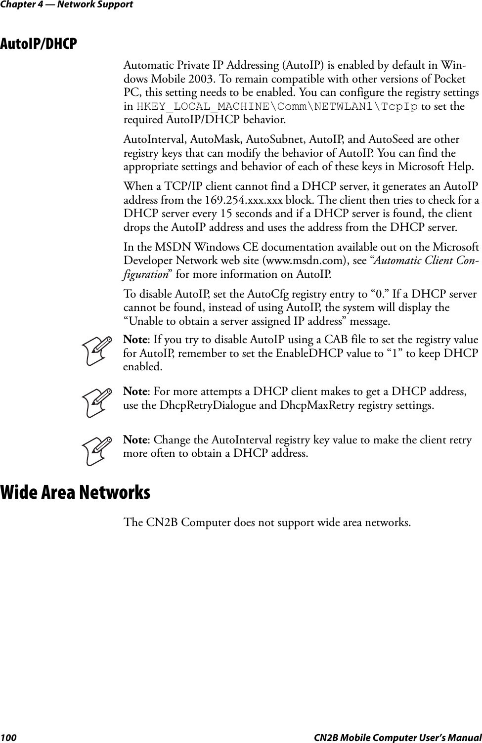 Chapter 4 — Network Support100 CN2B Mobile Computer User’s ManualAutoIP/DHCPAutomatic Private IP Addressing (AutoIP) is enabled by default in Win-dows Mobile 2003. To remain compatible with other versions of Pocket PC, this setting needs to be enabled. You can configure the registry settings in HKEY_LOCAL_MACHINE\Comm\NETWLAN1\TcpIp to set the required AutoIP/DHCP behavior.AutoInterval, AutoMask, AutoSubnet, AutoIP, and AutoSeed are other registry keys that can modify the behavior of AutoIP. You can find the appropriate settings and behavior of each of these keys in Microsoft Help.When a TCP/IP client cannot find a DHCP server, it generates an AutoIP address from the 169.254.xxx.xxx block. The client then tries to check for a DHCP server every 15 seconds and if a DHCP server is found, the client drops the AutoIP address and uses the address from the DHCP server.In the MSDN Windows CE documentation available out on the Microsoft Developer Network web site (www.msdn.com), see “Automatic Client Con-figuration” for more information on AutoIP.To disable AutoIP, set the AutoCfg registry entry to “0.” If a DHCP server cannot be found, instead of using AutoIP, the system will display the “Unable to obtain a server assigned IP address” message.Wide Area NetworksThe CN2B Computer does not support wide area networks.Note: If you try to disable AutoIP using a CAB file to set the registry value for AutoIP, remember to set the EnableDHCP value to “1” to keep DHCP enabled.Note: For more attempts a DHCP client makes to get a DHCP address, use the DhcpRetryDialogue and DhcpMaxRetry registry settings.Note: Change the AutoInterval registry key value to make the client retry more often to obtain a DHCP address.