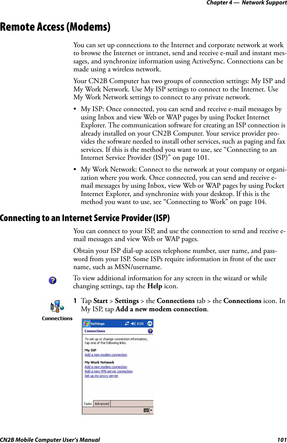 Chapter 4 —  Network SupportCN2B Mobile Computer User’s Manual 101Remote Access (Modems)You can set up connections to the Internet and corporate network at work to browse the Internet or intranet, send and receive e-mail and instant mes-sages, and synchronize information using ActiveSync. Connections can be made using a wireless network.Your CN2B Computer has two groups of connection settings: My ISP and My Work Network. Use My ISP settings to connect to the Internet. Use My Work Network settings to connect to any private network.• My ISP: Once connected, you can send and receive e-mail messages by using Inbox and view Web or WAP pages by using Pocket Internet Explorer. The communication software for creating an ISP connection is already installed on your CN2B Computer. Your service provider pro-vides the software needed to install other services, such as paging and fax services. If this is the method you want to use, see “Connecting to an Internet Service Provider (ISP)” on page 101.• My Work Network: Connect to the network at your company or organi-zation where you work. Once connected, you can send and receive e-mail messages by using Inbox, view Web or WAP pages by using Pocket Internet Explorer, and synchronize with your desktop. If this is the method you want to use, see “Connecting to Work” on page 104.Connecting to an Internet Service Provider (ISP)You can connect to your ISP, and use the connection to send and receive e-mail messages and view Web or WAP pages.Obtain your ISP dial-up access telephone number, user name, and pass-word from your ISP. Some ISPs require information in front of the user name, such as MSN/username.To view additional information for any screen in the wizard or while changing settings, tap the Help icon.1Tap Start &gt; Settings &gt; the Connections tab &gt; the Connections icon. In My ISP, tap Add a new modem connection.