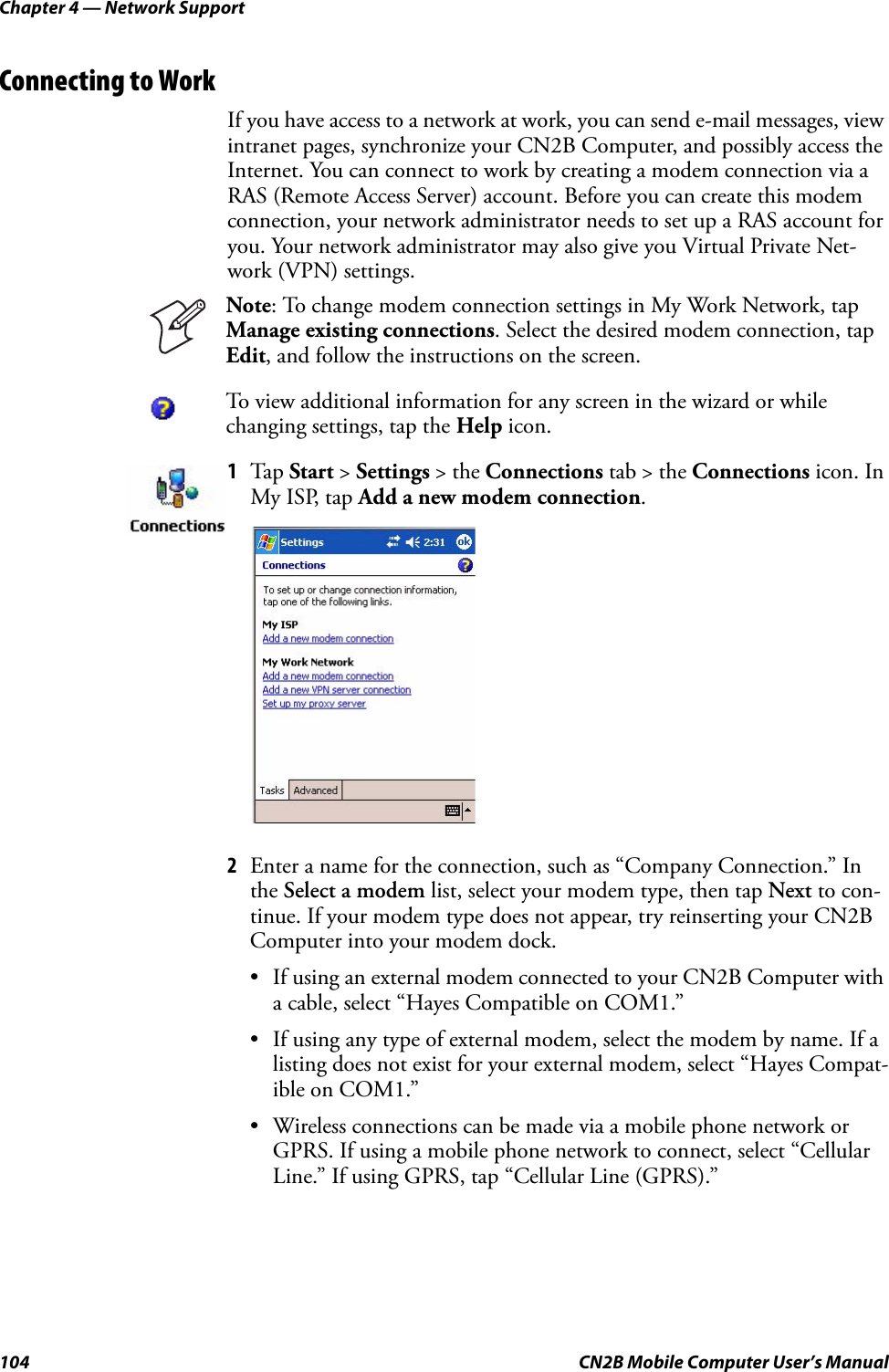 Chapter 4 — Network Support104 CN2B Mobile Computer User’s ManualConnecting to WorkIf you have access to a network at work, you can send e-mail messages, view intranet pages, synchronize your CN2B Computer, and possibly access the Internet. You can connect to work by creating a modem connection via a RAS (Remote Access Server) account. Before you can create this modem connection, your network administrator needs to set up a RAS account for you. Your network administrator may also give you Virtual Private Net-work (VPN) settings.2Enter a name for the connection, such as “Company Connection.” In the Select a modem list, select your modem type, then tap Next to con-tinue. If your modem type does not appear, try reinserting your CN2B Computer into your modem dock.• If using an external modem connected to your CN2B Computer with a cable, select “Hayes Compatible on COM1.”• If using any type of external modem, select the modem by name. If a listing does not exist for your external modem, select “Hayes Compat-ible on COM1.”• Wireless connections can be made via a mobile phone network or GPRS. If using a mobile phone network to connect, select “Cellular Line.” If using GPRS, tap “Cellular Line (GPRS).”Note: To change modem connection settings in My Work Network, tap Manage existing connections. Select the desired modem connection, tap Edit, and follow the instructions on the screen.To view additional information for any screen in the wizard or while changing settings, tap the Help icon.1Tap Start &gt; Settings &gt; the Connections tab &gt; the Connections icon. In My ISP, tap Add a new modem connection.
