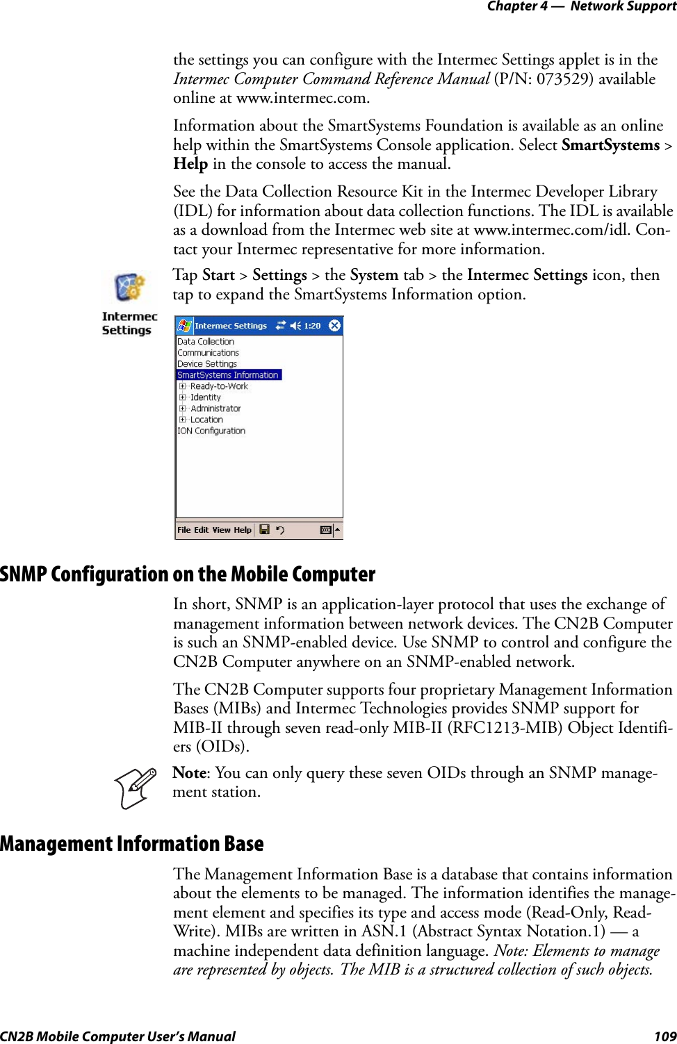 Chapter 4 —  Network SupportCN2B Mobile Computer User’s Manual 109the settings you can configure with the Intermec Settings applet is in the Intermec Computer Command Reference Manual (P/N: 073529) available online at www.intermec.com.Information about the SmartSystems Foundation is available as an online help within the SmartSystems Console application. Select SmartSystems &gt; Help in the console to access the manual.See the Data Collection Resource Kit in the Intermec Developer Library (IDL) for information about data collection functions. The IDL is available as a download from the Intermec web site at www.intermec.com/idl. Con-tact your Intermec representative for more information. SNMP Configuration on the Mobile ComputerIn short, SNMP is an application-layer protocol that uses the exchange of management information between network devices. The CN2B Computer is such an SNMP-enabled device. Use SNMP to control and configure the CN2B Computer anywhere on an SNMP-enabled network.The CN2B Computer supports four proprietary Management Information Bases (MIBs) and Intermec Technologies provides SNMP support for MIB-II through seven read-only MIB-II (RFC1213-MIB) Object Identifi-ers (OIDs).Management Information BaseThe Management Information Base is a database that contains information about the elements to be managed. The information identifies the manage-ment element and specifies its type and access mode (Read-Only, Read-Write). MIBs are written in ASN.1 (Abstract Syntax Notation.1) — a machine independent data definition language. Note: Elements to manage are represented by objects. The MIB is a structured collection of such objects. Tap  Start &gt; Settings &gt; the System tab &gt; the Intermec Settings icon, then tap to expand the SmartSystems Information option.Note: You can only query these seven OIDs through an SNMP manage-ment station.