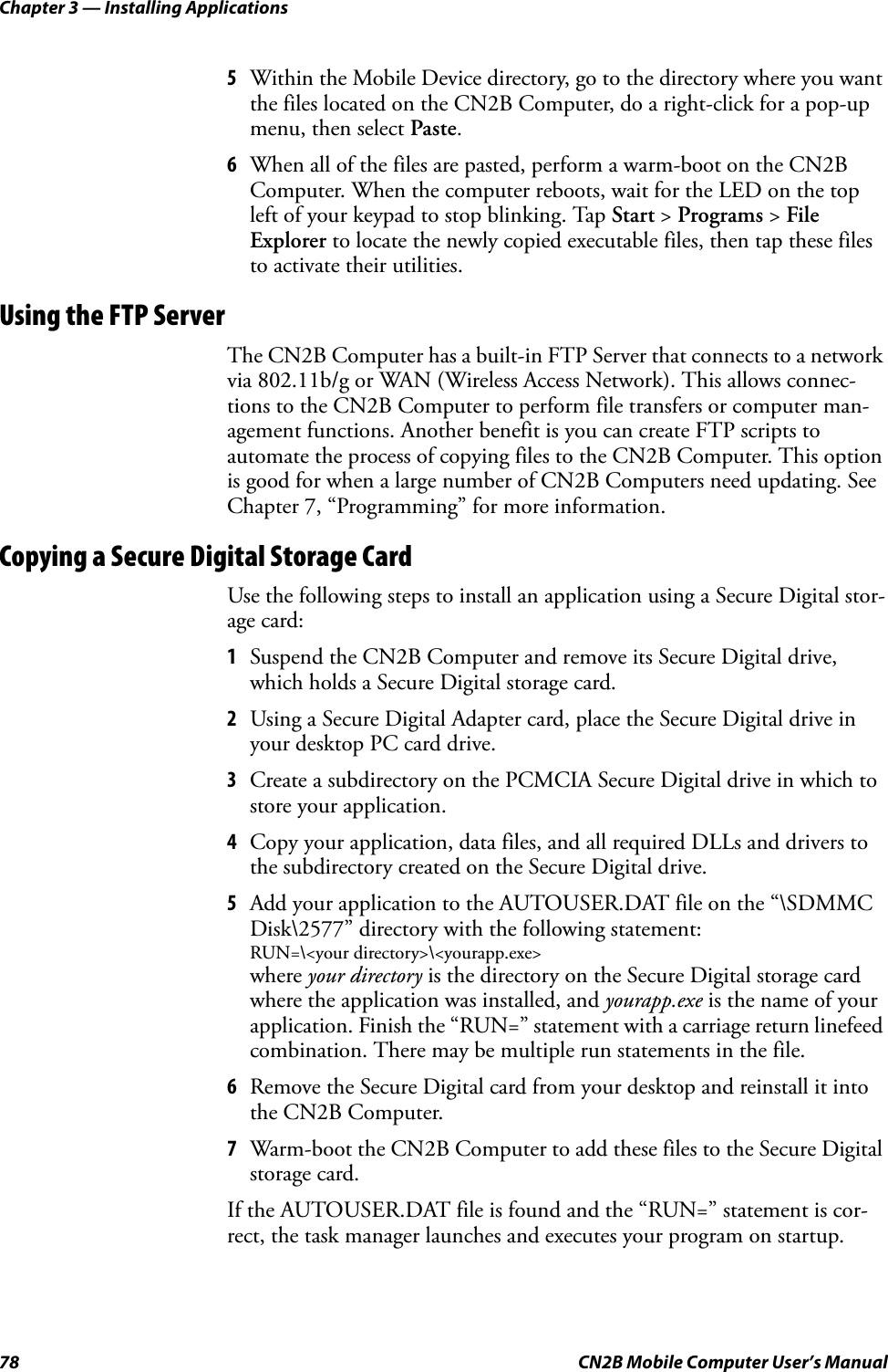 Chapter 3 — Installing Applications78 CN2B Mobile Computer User’s Manual5Within the Mobile Device directory, go to the directory where you want the files located on the CN2B Computer, do a right-click for a pop-up menu, then select Paste.6When all of the files are pasted, perform a warm-boot on the CN2B Computer. When the computer reboots, wait for the LED on the top left of your keypad to stop blinking. Tap Start &gt; Programs &gt; File Explorer to locate the newly copied executable files, then tap these files to activate their utilities.Using the FTP ServerThe CN2B Computer has a built-in FTP Server that connects to a network via 802.11b/g or WAN (Wireless Access Network). This allows connec-tions to the CN2B Computer to perform file transfers or computer man-agement functions. Another benefit is you can create FTP scripts to automate the process of copying files to the CN2B Computer. This option is good for when a large number of CN2B Computers need updating. See Chapter 7, “Programming” for more information.Copying a Secure Digital Storage CardUse the following steps to install an application using a Secure Digital stor-age card:1Suspend the CN2B Computer and remove its Secure Digital drive, which holds a Secure Digital storage card.2Using a Secure Digital Adapter card, place the Secure Digital drive in your desktop PC card drive.3Create a subdirectory on the PCMCIA Secure Digital drive in which to store your application.4Copy your application, data files, and all required DLLs and drivers to the subdirectory created on the Secure Digital drive.5Add your application to the AUTOUSER.DAT file on the “\SDMMC Disk\2577” directory with the following statement: RUN=\&lt;your directory&gt;\&lt;yourapp.exe&gt;where your directory is the directory on the Secure Digital storage card where the application was installed, and yourapp.exe is the name of your application. Finish the “RUN=” statement with a carriage return linefeed combination. There may be multiple run statements in the file.6Remove the Secure Digital card from your desktop and reinstall it into the CN2B Computer.7Warm-boot the CN2B Computer to add these files to the Secure Digital storage card.If the AUTOUSER.DAT file is found and the “RUN=” statement is cor-rect, the task manager launches and executes your program on startup.