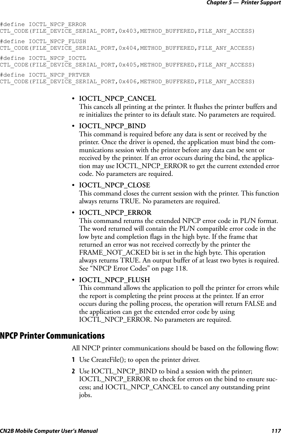 Chapter 5 —  Printer SupportCN2B Mobile Computer User’s Manual 117#define IOCTL_NPCP_ERROR CTL_CODE(FILE_DEVICE_SERIAL_PORT,0x403,METHOD_BUFFERED,FILE_ANY_ACCESS)#define IOCTL_NPCP_FLUSH CTL_CODE(FILE_DEVICE_SERIAL_PORT,0x404,METHOD_BUFFERED,FILE_ANY_ACCESS)#define IOCTL_NPCP_IOCTL CTL_CODE(FILE_DEVICE_SERIAL_PORT,0x405,METHOD_BUFFERED,FILE_ANY_ACCESS)#define IOCTL_NPCP_PRTVER CTL_CODE(FILE_DEVICE_SERIAL_PORT,0x406,METHOD_BUFFERED,FILE_ANY_ACCESS)•IOCTL_NPCP_CANCELThis cancels all printing at the printer. It flushes the printer buffers and re initializes the printer to its default state. No parameters are required.•IOCTL_NPCP_BINDThis command is required before any data is sent or received by the printer. Once the driver is opened, the application must bind the com-munications session with the printer before any data can be sent or received by the printer. If an error occurs during the bind, the applica-tion may use IOCTL_NPCP_ERROR to get the current extended error code. No parameters are required.•IOCTL_NPCP_CLOSEThis command closes the current session with the printer. This function always returns TRUE. No parameters are required.•IOCTL_NPCP_ERRORThis command returns the extended NPCP error code in PL/N format. The word returned will contain the PL/N compatible error code in the low byte and completion flags in the high byte. If the frame that returned an error was not received correctly by the printer the FRAME_NOT_ACKED bit is set in the high byte. This operation always returns TRUE. An output buffer of at least two bytes is required. See “NPCP Error Codes” on page 118.•IOCTL_NPCP_FLUSHThis command allows the application to poll the printer for errors while the report is completing the print process at the printer. If an error occurs during the polling process, the operation will return FALSE and the application can get the extended error code by using IOCTL_NPCP_ERROR. No parameters are required.NPCP Printer CommunicationsAll NPCP printer communications should be based on the following flow:1Use CreateFile(); to open the printer driver.2Use IOCTL_NPCP_BIND to bind a session with the printer; IOCTL_NPCP_ERROR to check for errors on the bind to ensure suc-cess; and IOCTL_NPCP_CANCEL to cancel any outstanding print jobs.