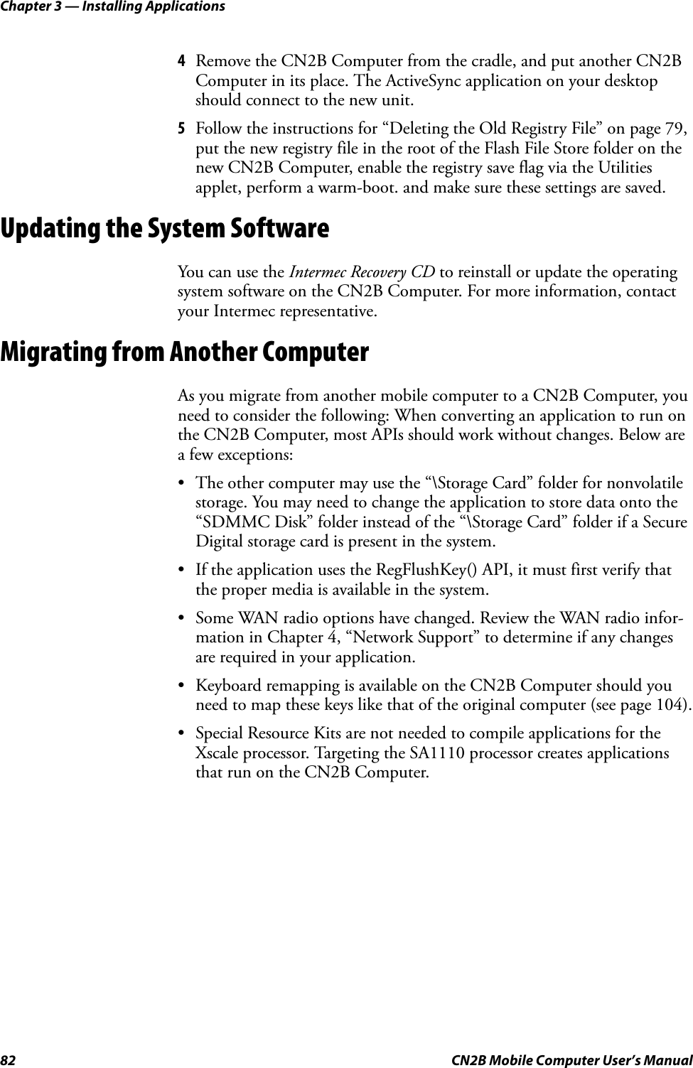 Chapter 3 — Installing Applications82 CN2B Mobile Computer User’s Manual4Remove the CN2B Computer from the cradle, and put another CN2B Computer in its place. The ActiveSync application on your desktop should connect to the new unit. 5Follow the instructions for “Deleting the Old Registry File” on page 79, put the new registry file in the root of the Flash File Store folder on the new CN2B Computer, enable the registry save flag via the Utilities applet, perform a warm-boot. and make sure these settings are saved.Updating the System SoftwareYou can use the Intermec Recovery CD to reinstall or update the operating system software on the CN2B Computer. For more information, contact your Intermec representative.Migrating from Another ComputerAs you migrate from another mobile computer to a CN2B Computer, you need to consider the following: When converting an application to run on the CN2B Computer, most APIs should work without changes. Below are a few exceptions:• The other computer may use the “\Storage Card” folder for nonvolatile storage. You may need to change the application to store data onto the “SDMMC Disk” folder instead of the “\Storage Card” folder if a Secure Digital storage card is present in the system.• If the application uses the RegFlushKey() API, it must first verify that the proper media is available in the system.• Some WAN radio options have changed. Review the WAN radio infor-mation in Chapter 4, “Network Support” to determine if any changes are required in your application.• Keyboard remapping is available on the CN2B Computer should you need to map these keys like that of the original computer (see page 104).• Special Resource Kits are not needed to compile applications for the Xscale processor. Targeting the SA1110 processor creates applications that run on the CN2B Computer.