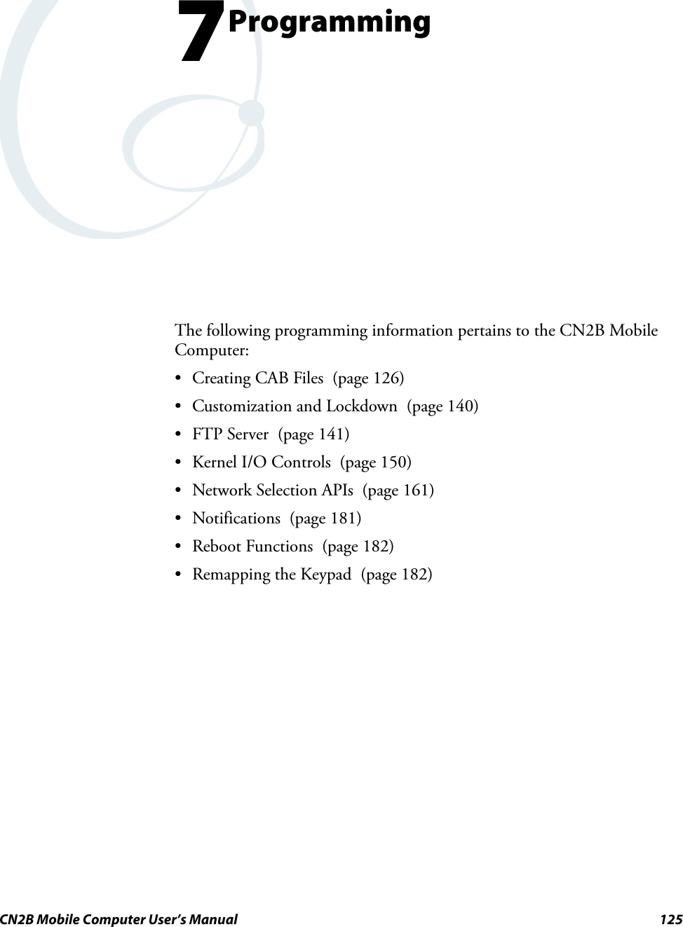CN2B Mobile Computer User’s Manual 1257ProgrammingThe following programming information pertains to the CN2B Mobile Computer:• Creating CAB Files  (page 126)• Customization and Lockdown  (page 140)• FTP Server  (page 141)• Kernel I/O Controls  (page 150)• Network Selection APIs  (page 161)• Notifications (page 181)• Reboot Functions  (page 182)• Remapping the Keypad  (page 182)